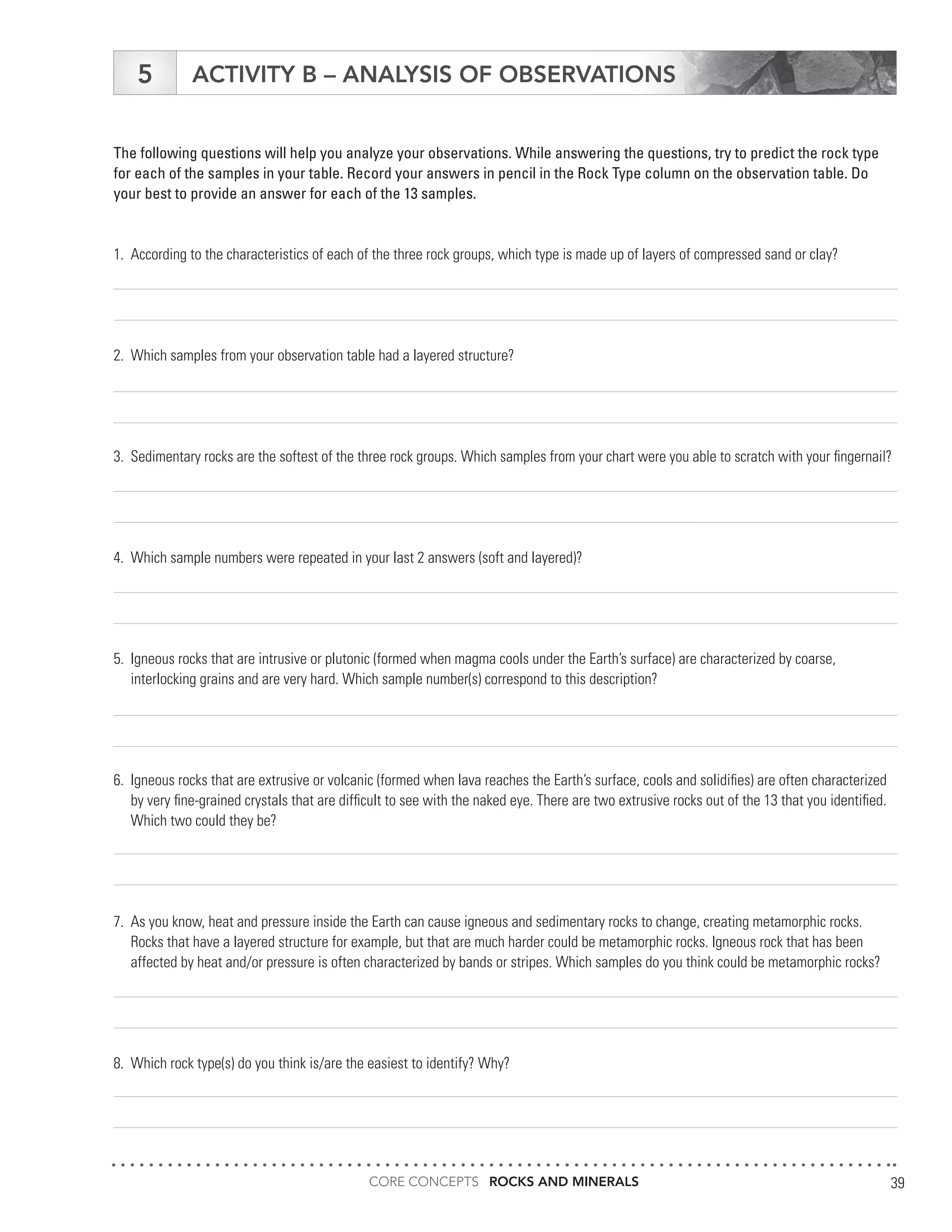 CORE CONCEPTS ROCKS AND MINERALS 39
ACTIVITY B – ANALYSIS OF OBSERVATIONS5
The following questions will help you analyze your observations. While answering the questions, try to predict the rock type
for each of the samples in your table. Record your answers in pencil in the Rock Type column on the observation table. Do
your best to provide an answer for each of the 13 samples.
1.	 According to the characteristics of each of the three rock groups, which type is made up of layers of compressed sand or clay?
2.	 Which samples from your observation table had a layered structure?
3.	 Sedimentary rocks are the softest of the three rock groups. Which samples from your chart were you able to scratch with your fingernail?
4.	 Which sample numbers were repeated in your last 2 answers (soft and layered)?
5.	 Igneous rocks that are intrusive or plutonic (formed when magma cools under the Earth’s surface) are characterized by coarse,
	 interlocking grains and are very hard. Which sample number(s) correspond to this description?
6.	 Igneous rocks that are extrusive or volcanic (formed when lava reaches the Earth’s surface, cools and solidifies) are often characterized
	 by very fine-grained crystals that are difficult to see with the naked eye. There are two extrusive rocks out of the 13 that you identified.
	 Which two could they be?
7.	 As you know, heat and pressure inside the Earth can cause igneous and sedimentary rocks to change, creating metamorphic rocks.
	 Rocks that have a layered structure for example, but that are much harder could be metamorphic rocks. Igneous rock that has been
	 affected by heat and/or pressure is often characterized by bands or stripes. Which samples do you think could be metamorphic rocks?
8.	 Which rock type(s) do you think is/are the easiest to identify? Why?
 