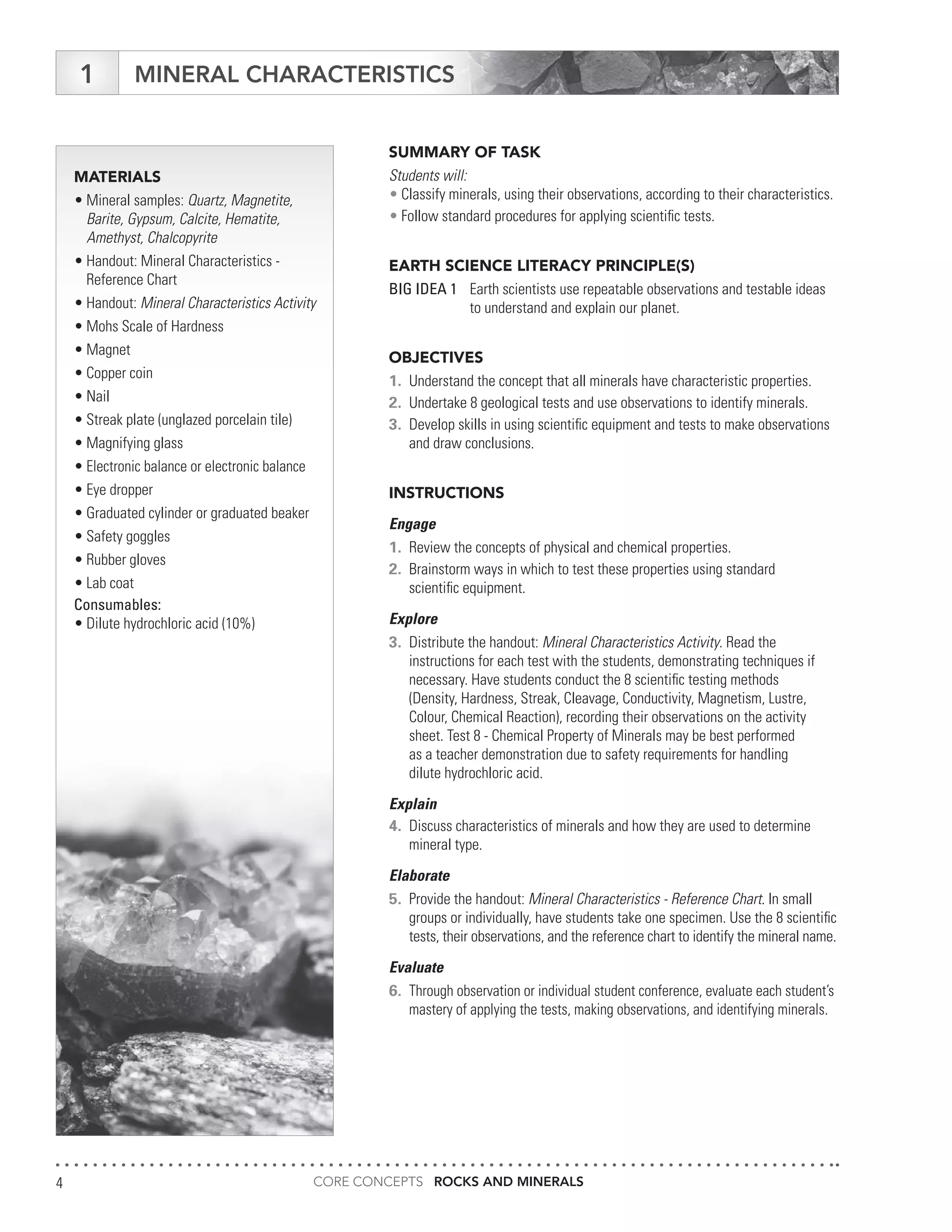 CORE CONCEPTS ROCKS AND MINERALS4
MATERIALS
•	Mineral samples: Quartz, Magnetite,
	 Barite, Gypsum, Calcite, Hematite,
	 Amethyst, Chalcopyrite
•	Handout: Mineral Characteristics -
	 Reference Chart
•	Handout: Mineral Characteristics Activity
•	Mohs Scale of Hardness
•	Magnet
•	Copper coin
•	Nail
•	Streak plate (unglazed porcelain tile)
•	Magnifying glass
•	Electronic balance or electronic balance
•	Eye dropper
•	Graduated cylinder or graduated beaker
•	Safety goggles
•	Rubber gloves
•	Lab coat
Consumables:
•	Dilute hydrochloric acid (10%)
MINERAL CHARACTERISTICS
SUMMARY OF TASK
Students will:
•	Classify minerals, using their observations, according to their characteristics.
•	Follow standard procedures for applying scientific tests.
EARTH SCIENCE LITERACY PRINCIPLE(S)
BIG IDEA 1	 Earth scientists use repeatable observations and testable ideas
	 to understand and explain our planet.
OBJECTIVES
1.	 Understand the concept that all minerals have characteristic properties.
2.	 Undertake 8 geological tests and use observations to identify minerals.
3.	 Develop skills in using scientific equipment and tests to make observations
	 and draw conclusions.
INSTRUCTIONS
Engage
1.	 Review the concepts of physical and chemical properties.
2.	 Brainstorm ways in which to test these properties using standard
	 scientific equipment.
Explore
3.	 Distribute the handout: Mineral Characteristics Activity. Read the
	 instructions for each test with the students, demonstrating techniques if
	 necessary. Have students conduct the 8 scientific testing methods
	 (Density, Hardness, Streak, Cleavage, Conductivity, Magnetism, Lustre,
	 Colour, Chemical Reaction), recording their observations on the activity
	 sheet. Test 8 - Chemical Property of Minerals may be best performed
	 as a teacher demonstration due to safety requirements for handling
	 dilute hydrochloric acid.
Explain
4.	 Discuss characteristics of minerals and how they are used to determine
	 mineral type.
Elaborate
5.	 Provide the handout: Mineral Characteristics - Reference Chart. In small
	 groups or individually, have students take one specimen. Use the 8 scientific
	 tests, their observations, and the reference chart to identify the mineral name.
Evaluate
6.	 Through observation or individual student conference, evaluate each student’s
	 mastery of applying the tests, making observations, and identifying minerals.
1
 