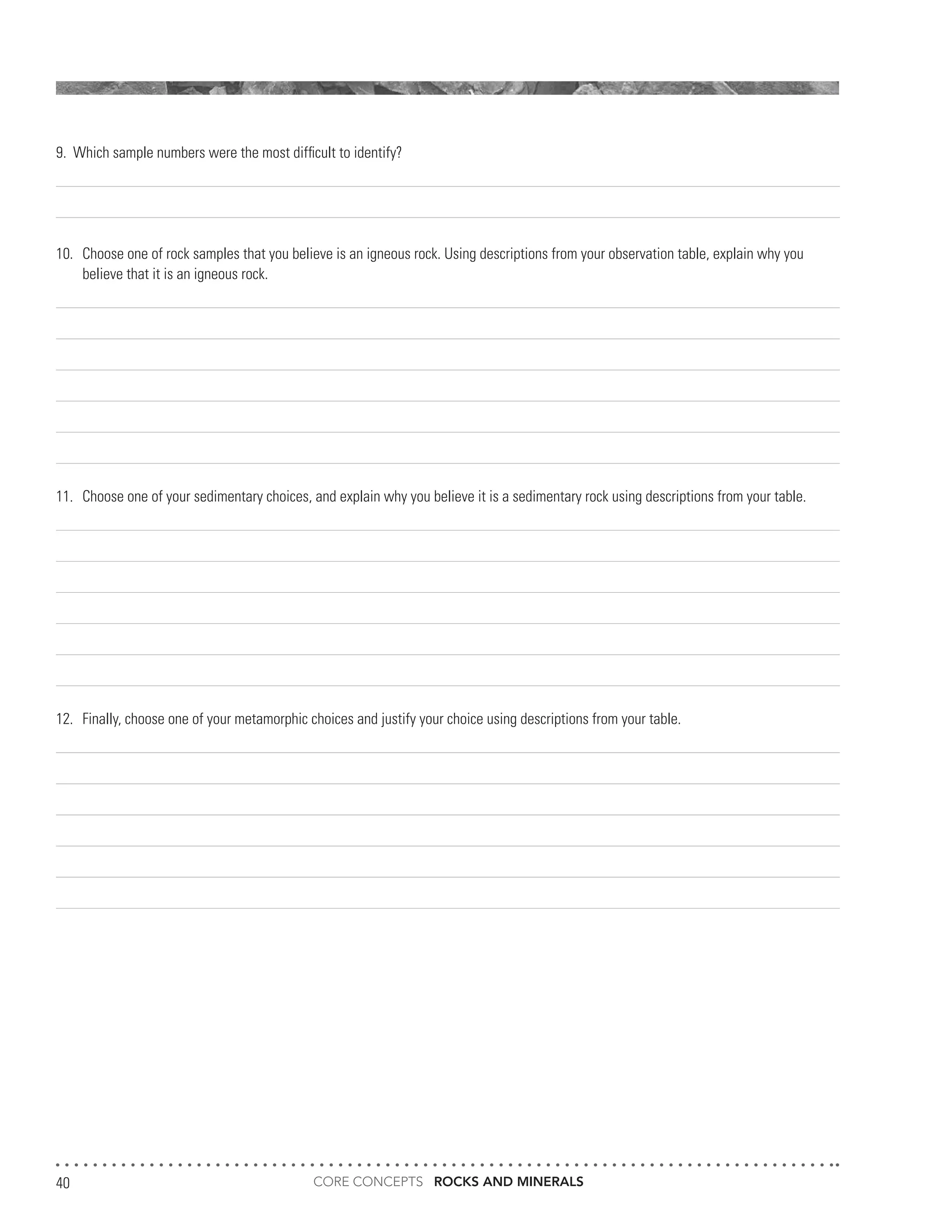 CORE CONCEPTS ROCKS AND MINERALS40
9.	 Which sample numbers were the most difficult to identify?
10.	 Choose one of rock samples that you believe is an igneous rock. Using descriptions from your observation table, explain why you
	 believe that it is an igneous rock.
11.	 Choose one of your sedimentary choices, and explain why you believe it is a sedimentary rock using descriptions from your table.
12.	 Finally, choose one of your metamorphic choices and justify your choice using descriptions from your table.
 