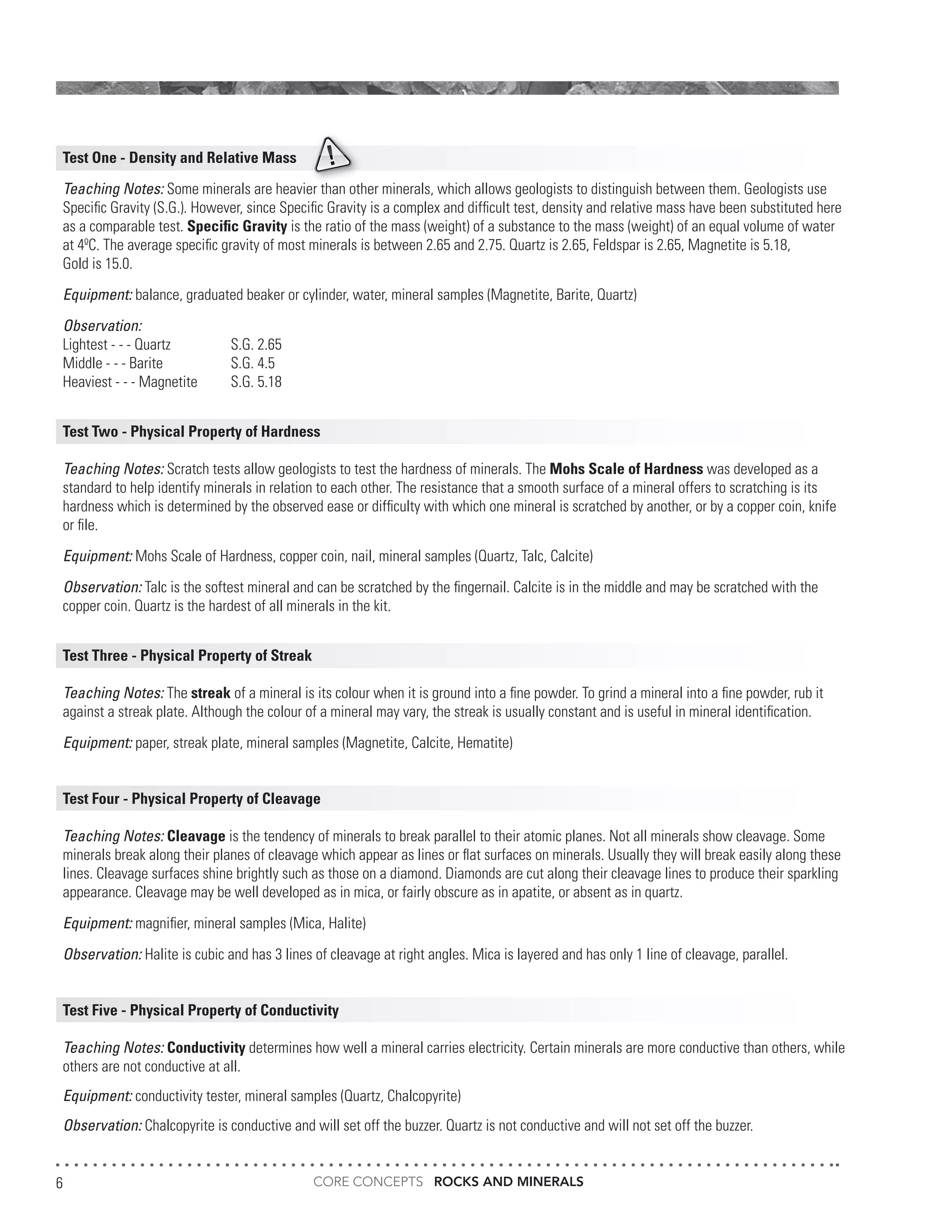 CORE CONCEPTS ROCKS AND MINERALS6
Test One - Density and Relative Mass
Teaching Notes: Some minerals are heavier than other minerals, which allows geologists to distinguish between them. Geologists use
Specific Gravity (S.G.). However, since Specific Gravity is a complex and difficult test, density and relative mass have been substituted here
as a comparable test. Specific Gravity is the ratio of the mass (weight) of a substance to the mass (weight) of an equal volume of water
at 4ºC. The average specific gravity of most minerals is between 2.65 and 2.75. Quartz is 2.65, Feldspar is 2.65, Magnetite is 5.18,
Gold is 15.0.
Equipment: balance, graduated beaker or cylinder, water, mineral samples (Magnetite, Barite, Quartz)
Observation:
Lightest - - - Quartz		 S.G. 2.65
Middle - - - Barite		 S.G. 4.5
Heaviest - - - Magnetite	 S.G. 5.18
Test Two - Physical Property of Hardness
Teaching Notes: Scratch tests allow geologists to test the hardness of minerals. The Mohs Scale of Hardness was developed as a
standard to help identify minerals in relation to each other. The resistance that a smooth surface of a mineral offers to scratching is its
hardness which is determined by the observed ease or difficulty with which one mineral is scratched by another, or by a copper coin, knife
or file.
Equipment: Mohs Scale of Hardness, copper coin, nail, mineral samples (Quartz, Talc, Calcite)
Observation: Talc is the softest mineral and can be scratched by the fingernail. Calcite is in the middle and may be scratched with the
copper coin. Quartz is the hardest of all minerals in the kit.
Test Three - Physical Property of Streak
Teaching Notes: The streak of a mineral is its colour when it is ground into a fine powder. To grind a mineral into a fine powder, rub it
against a streak plate. Although the colour of a mineral may vary, the streak is usually constant and is useful in mineral identification.
Equipment: paper, streak plate, mineral samples (Magnetite, Calcite, Hematite)
Test Four - Physical Property of Cleavage
Teaching Notes: Cleavage is the tendency of minerals to break parallel to their atomic planes. Not all minerals show cleavage. Some
minerals break along their planes of cleavage which appear as lines or flat surfaces on minerals. Usually they will break easily along these
lines. Cleavage surfaces shine brightly such as those on a diamond. Diamonds are cut along their cleavage lines to produce their sparkling
appearance. Cleavage may be well developed as in mica, or fairly obscure as in apatite, or absent as in quartz.
Equipment: magnifier, mineral samples (Mica, Halite)
Observation: Halite is cubic and has 3 lines of cleavage at right angles. Mica is layered and has only 1 line of cleavage, parallel.
Test Five - Physical Property of Conductivity
Teaching Notes: Conductivity determines how well a mineral carries electricity. Certain minerals are more conductive than others, while
others are not conductive at all.
Equipment: conductivity tester, mineral samples (Quartz, Chalcopyrite)
Observation: Chalcopyrite is conductive and will set off the buzzer. Quartz is not conductive and will not set off the buzzer.
 