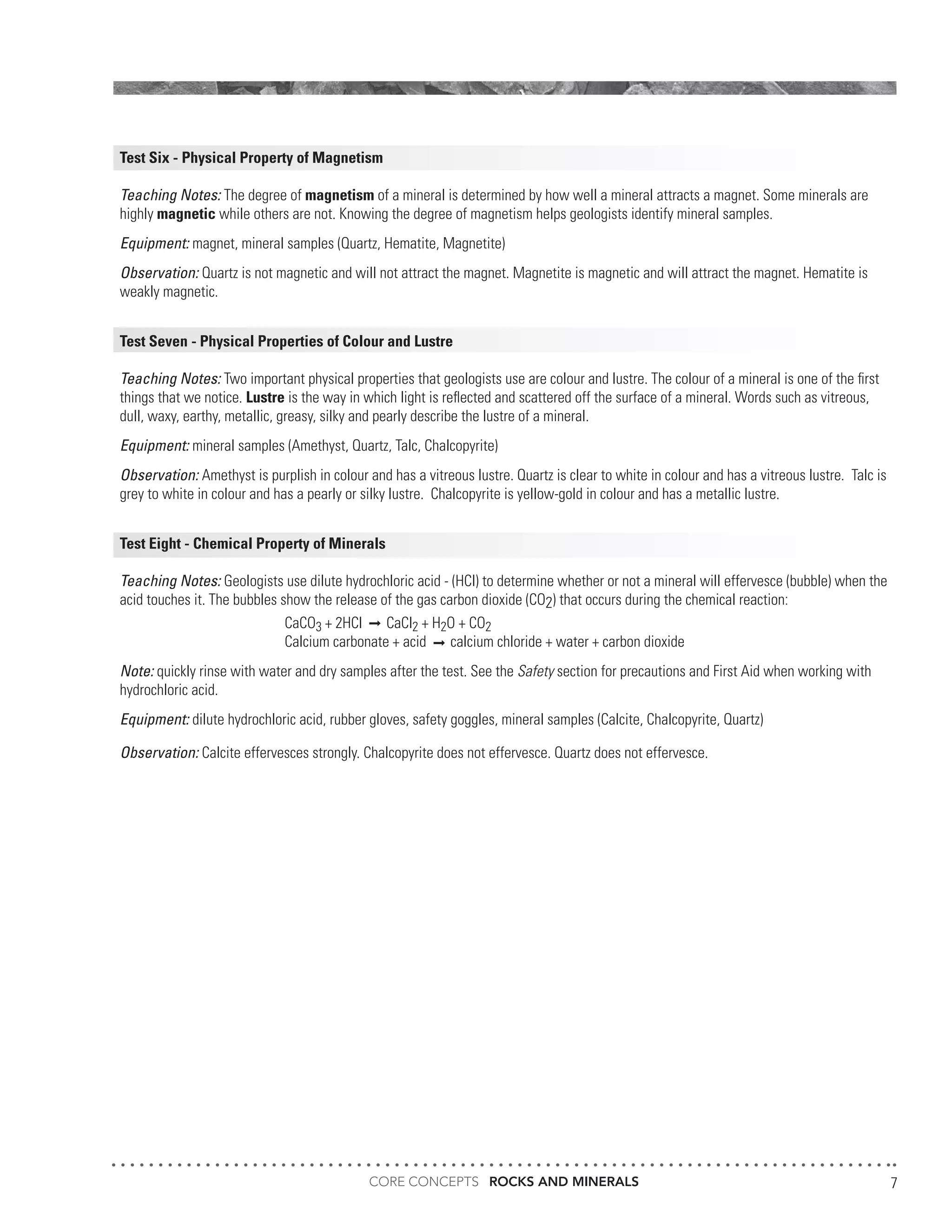 CORE CONCEPTS ROCKS AND MINERALS 7
Test Six - Physical Property of Magnetism
Teaching Notes: The degree of magnetism of a mineral is determined by how well a mineral attracts a magnet. Some minerals are
highly magnetic while others are not. Knowing the degree of magnetism helps geologists identify mineral samples.
Equipment: magnet, mineral samples (Quartz, Hematite, Magnetite)
Observation: Quartz is not magnetic and will not attract the magnet. Magnetite is magnetic and will attract the magnet. Hematite is
weakly magnetic.
Test Seven - Physical Properties of Colour and Lustre
Teaching Notes: Two important physical properties that geologists use are colour and lustre. The colour of a mineral is one of the first
things that we notice. Lustre is the way in which light is reflected and scattered off the surface of a mineral. Words such as vitreous,
dull, waxy, earthy, metallic, greasy, silky and pearly describe the lustre of a mineral.
Equipment: mineral samples (Amethyst, Quartz, Talc, Chalcopyrite)
Observation: Amethyst is purplish in colour and has a vitreous lustre. Quartz is clear to white in colour and has a vitreous lustre. Talc is
grey to white in colour and has a pearly or silky lustre. Chalcopyrite is yellow-gold in colour and has a metallic lustre.
Test Eight - Chemical Property of Minerals
Teaching Notes: Geologists use dilute hydrochloric acid - (HCl) to determine whether or not a mineral will effervesce (bubble) when the
acid touches it. The bubbles show the release of the gas carbon dioxide (CO2) that occurs during the chemical reaction:
CaCO3 + 2HCl CaCl2 + H2O + CO2
Calcium carbonate + acid calcium chloride + water + carbon dioxide
Note: quickly rinse with water and dry samples after the test. See the Safety section for precautions and First Aid when working with
hydrochloric acid.
Equipment: dilute hydrochloric acid, rubber gloves, safety goggles, mineral samples (Calcite, Chalcopyrite, Quartz)
Observation: Calcite effervesces strongly. Chalcopyrite does not effervesce. Quartz does not effervesce.
 