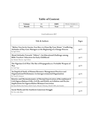 Table of Content
Volume 01 ISBN 978-81-933584-0-5
Month May Year 2017
CoreConferences 2017
Title & Authors Pages
"Before You Invite Guests, You Have to Clean Up Your Home" Conflicting
Attitudes of Day-Care Managers at the Beginning of a Change Process
by Sigal Achituv
pp15
Moral Attitudes Towards "Others": An Educational Challenge among
Bible Teachers' Educators for Early Childhood
by Shulamit Manzura, Sigal Achituv
pp15
The Nigerian Civil War: The Use of Propaganda as a Veritable Weapon of
War
by Cemal Yigit
pp16
An Empirical Study of Human Resource Management Practices and
Organizational Performance in Intergovernmental Organization
by Yousif El-Ghalayini
pp16
Kinetics and Thermodynamics of Thermal Inactivation of Recombinant E
Coli-Lignocelluloses Cel8c, Cel12b, and Peh28, on Cellulose and Pectin:
Implications for Lignocellulose Biomass Conversion
by Eman Ibrahim, Kim D Jones, Keith E Taylor, Ebtesam N Hosseney, Patrick L Mills, Jean Escudero
pp17
Social Media and the Southern Cameroon Struggle
by Silvia Ambo Mbayi
pp18
 
