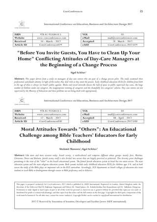 CoreConferences 15
International Conference on Education, Business and Architecture Design 2017
ISBN 978-81-933584-0-5 VOL 01
Website www.coreconferences.com eMail mail@coreconferences.com
Received 10 – March – 2017 Accepted 28 - March – 2017
Article ID CoreConferences029 eAID CoreConferences.2017.029
"Before You Invite Guests, You Have to Clean Up Your
Home" Conflicting Attitudes of Day-Care Managers at
the Beginning of a Change Process
Sigal Achituv1
Abstract: This paper derives from a study on managers of day-care centres who are part of a change process pilot. The study examined their
professional and female identity in light of the reality they deal with as they enter the process. Early childhood education (ECE) for children from birth
to the age of three is always on Israel's public agenda. Media and social networks discuss the lack of space in public supervised day-cares, the large
number of children under one caregiver, the inappropriate training of caregivers and the shamefully low caregivers' salaries. Day-care centres are not
supervised by the Ministry of Education and these problems are not being dealt with appropriately.
International Conference on Education, Business and Architecture Design 2017
ISBN 978-81-933584-0-5 VOL 01
Website www.coreconferences.com eMail mail@coreconferences.com
Received 12 – March – 2017 Accepted 08 - April – 2017
Article ID CoreConferences030 eAID CoreConferences.2017.030
Moral Attitudes Towards "Others": An Educational
Challenge among Bible Teachers' Educators for Early
Childhood
Shulamit Manzura1, Sigal Achituv2
Abstract: Like more and more societies today, Israeli society, is multicultural and comprises different ethnic groups: mainly Jews, Muslims,
Christians, Druze and Bedouin. Jewish society itself is also divided into sectors that are largely perceived as polarized. This diversity poses challenges
pertaining to the issue of the "other" in the Israeli educational system. The formal Jewish education system in Israel has two main sectors: The state
education system and the state religious education system. Both systems include early childhood education (ECE) for children ages 3-6, and in both
sectors the study of the Bible plays an important role in the ECE curriculum. Accordingly, ECE departments at Israeli colleges of education also train
students to teach Bible in kindergartens through courses in Bible proficiency and in didactics.
This paper is prepared exclusively for CoreConferences 2017 which is published by ASDF International, Registered in London, United Kingdom under the
directions of the Editor-in-Chief Dr Rajkumar Sugumaran and Editors Dr. Daniel James, Dr. Kokula Krishna Hari Kunasekaran and Dr. Saikishore Elangovan.
Permission to make digital or hard copies of part or all of this work for personal or classroom use is granted without fee provided that copies are not made or
distributed for profit or commercial advantage, and that copies bear this notice and the full citation on the first page. Copyrights for third-party components of this
work must be honoured. For all other uses, contact the owner/author(s). Copyright Holder can be reached at copy@asdf.international for distribution.
2017 © Reserved by Association of Scientists, Developers and Faculties [www.ASDF.international]
 