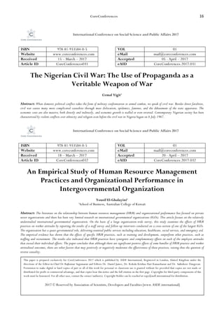 CoreConferences 16
International Conference on Social Science and Public Affairs 2017
ISBN 978-81-933584-0-5 VOL 01
Website www.coreconferences.com eMail mail@coreconferences.com
Received 15 – March – 2017 Accepted 05 - April – 2017
Article ID CoreConferences031 eAID CoreConferences.2017.031
The Nigerian Civil War: The Use of Propaganda as a
Veritable Weapon of War
Cemal Yigit1
Abstract: When domestic political conflict takes the form of military confrontation or armed combat, we speak of civil war. Besides direct fatalities,
civil war causes many more complicated casualties through mass dislocation, epidemics, famines, and the debasement of the state apparatus. The
economic costs are also massive, both directly and indirectly, and economic growth is stalled or even reversed. Contemporary Nigerian society has been
characterized by violent conflicts over ethnicity and religion even before the civil war in Nigeria began on 6 July 1967.
International Conference on Social Science and Public Affairs 2017
ISBN 978-81-933584-0-5 VOL 01
Website www.coreconferences.com eMail mail@coreconferences.com
Received 18 – March – 2017 Accepted 20 - April – 2017
Article ID CoreConferences032 eAID CoreConferences.2017.032
An Empirical Study of Human Resource Management
Practices and Organizational Performance in
Intergovernmental Organization
Yousif El-Ghalayini1
1
School of Business, Australian College of Kuwait
Abstract: The literature on the relationship between human resources management (HRM) and organizational performance has focused on private
sector organizations and there has been very limited research on international governmental organizations (IGOs). This article focuses on the relatively
understudied international governmental organization. On the basis of a large organization-wide survey, this study examines the effects of HRM
practices on worker attitudes by reporting the results of a staff survey and follow-up interviews conducted on a cross-section of one of the largest IGOs.
The organization has a quasi-governmental role, delivering essential public services including education, healthcare, social services, and emergency aid.
The empirical evidence has shown that the effects of specific HRM practices, such as training and development, outperform other practices, such as
staffing and recruitment. The results also indicated that HRM practices have synergistic and complementary effects on each of the employee attitudes
that exceed their individual effects. The paper concludes that although there are significant positive effects of some bundles of HRM practice and worker
attitudinal outcomes, there are other factors that may positively or negatively moderates the effectiveness of these practices, raising thus the question of
reverse causality.
This paper is prepared exclusively for CoreConferences 2017 which is published by ASDF International, Registered in London, United Kingdom under the
directions of the Editor-in-Chief Dr Rajkumar Sugumaran and Editors Dr. Daniel James, Dr. Kokula Krishna Hari Kunasekaran and Dr. Saikishore Elangovan.
Permission to make digital or hard copies of part or all of this work for personal or classroom use is granted without fee provided that copies are not made or
distributed for profit or commercial advantage, and that copies bear this notice and the full citation on the first page. Copyrights for third-party components of this
work must be honoured. For all other uses, contact the owner/author(s). Copyright Holder can be reached at copy@asdf.international for distribution.
2017 © Reserved by Association of Scientists, Developers and Faculties [www.ASDF.international]
 