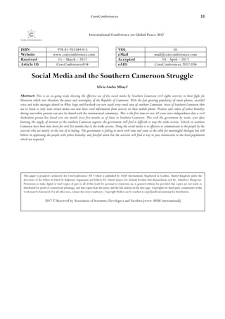 CoreConferences 18
International Conference on Global Peace 2017
ISBN 978-81-933584-0-5 VOL 01
Website www.coreconferences.com eMail mail@coreconferences.com
Received 15 – March – 2017 Accepted 05 - April – 2017
Article ID CoreConferences034 eAID CoreConferences.2017.034
Social Media and the Southern Cameroon Struggle
Silvia Ambo Mbayi1
Abstract: This is an on-going study showing the effective use of the social media by Southern Cameroon civil rights activists in their fight for
liberation which now threatens the peace and sovereignty of the Republic of Cameroon. With the fast growing popularity of smart phones, recorded
voice and video messages shared on What Sapp and Facebook can now reach every rural area of southern Cameroon. Areas of Southern Cameroon that
use to listen to only state owned media can now have vital information from activist on their mobile phone. Pictures and videos of police brutality
during nonviolent protests can now be shared with the international community. This is the first time in over 50 years since independence that a civil
disobedient protest has lasted over one month (over five months as of date) in Southern Cameroon. This took the government by storm, even after
banning the supply of internet to the southern Cameroon regions; the government still find it difficult to stop the strike actions. Schools in southern
Cameroon have been shut down for over five months due to the strike actions. Using the social media is so effective to communicate to the people by the
activists who are mostly on the run of in hiding. The government is failing to move with time and come to the table for meaningful dialogue but still
believe in oppressing the people with police brutality and forceful arrest but the activists still find a way to pass instructions to the local population
which are respected.
This paper is prepared exclusively for CoreConferences 2017 which is published by ASDF International, Registered in London, United Kingdom under the
directions of the Editor-in-Chief Dr Rajkumar Sugumaran and Editors Dr. Daniel James, Dr. Kokula Krishna Hari Kunasekaran and Dr. Saikishore Elangovan.
Permission to make digital or hard copies of part or all of this work for personal or classroom use is granted without fee provided that copies are not made or
distributed for profit or commercial advantage, and that copies bear this notice and the full citation on the first page. Copyrights for third-party components of this
work must be honoured. For all other uses, contact the owner/author(s). Copyright Holder can be reached at copy@asdf.international for distribution.
2017 © Reserved by Association of Scientists, Developers and Faculties [www.ASDF.international]
 