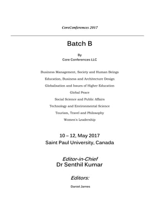 CoreConferences 2017
Batch B
By
Core Conferences LLC
Business Management, Society and Human Beings
Education, Business and Architecture Design
Globalisation and Issues of Higher Education
Global Peace
Social Science and Public Affairs
Technology and Environmental Science
Tourism, Travel and Philosophy
Women's Leadership
10 – 12, May 2017
Saint Paul University, Canada
Editor-in-Chief
Dr Senthil Kumar
Editors:
Daniel James
 