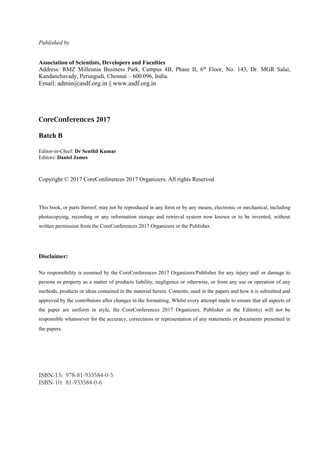 Published by
Association of Scientists, Developers and Faculties
Address: RMZ Millennia Business Park, Campus 4B, Phase II, 6th
Floor, No. 143, Dr. MGR Salai,
Kandanchavady, Perungudi, Chennai – 600 096, India.
Email: admin@asdf.org.in || www.asdf.org.in
CoreConferences 2017
Batch B
Editor-in-Chief: Dr Senthil Kumar
Editors: Daniel James
Copyright © 2017 CoreConferences 2017 Organizers. All rights Reserved
This book, or parts thereof, may not be reproduced in any form or by any means, electronic or mechanical, including
photocopying, recording or any information storage and retrieval system now known or to be invented, without
written permission from the CoreConferences 2017 Organizers or the Publisher.
Disclaimer:
No responsibility is assumed by the CoreConferences 2017 Organizers/Publisher for any injury and/ or damage to
persons or property as a matter of products liability, negligence or otherwise, or from any use or operation of any
methods, products or ideas contained in the material herein. Contents, used in the papers and how it is submitted and
approved by the contributors after changes in the formatting. Whilst every attempt made to ensure that all aspects of
the paper are uniform in style, the CoreConferences 2017 Organizers, Publisher or the Editor(s) will not be
responsible whatsoever for the accuracy, correctness or representation of any statements or documents presented in
the papers.
ISBN-13: 978-81-933584-0-5
ISBN-10: 81-933584-0-6
 
