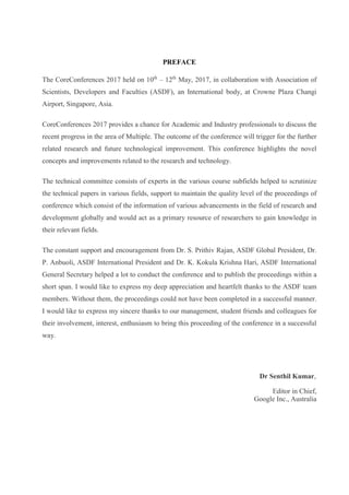 PREFACE
The CoreConferences 2017 held on 10th
– 12th
May, 2017, in collaboration with Association of
Scientists, Developers and Faculties (ASDF), an International body, at Crowne Plaza Changi
Airport, Singapore, Asia.
CoreConferences 2017 provides a chance for Academic and Industry professionals to discuss the
recent progress in the area of Multiple. The outcome of the conference will trigger for the further
related research and future technological improvement. This conference highlights the novel
concepts and improvements related to the research and technology.
The technical committee consists of experts in the various course subfields helped to scrutinize
the technical papers in various fields, support to maintain the quality level of the proceedings of
conference which consist of the information of various advancements in the field of research and
development globally and would act as a primary resource of researchers to gain knowledge in
their relevant fields.
The constant support and encouragement from Dr. S. Prithiv Rajan, ASDF Global President, Dr.
P. Anbuoli, ASDF International President and Dr. K. Kokula Krishna Hari, ASDF International
General Secretary helped a lot to conduct the conference and to publish the proceedings within a
short span. I would like to express my deep appreciation and heartfelt thanks to the ASDF team
members. Without them, the proceedings could not have been completed in a successful manner.
I would like to express my sincere thanks to our management, student friends and colleagues for
their involvement, interest, enthusiasm to bring this proceeding of the conference in a successful
way.
Dr Senthil Kumar,
Editor in Chief,
Google Inc., Australia
 