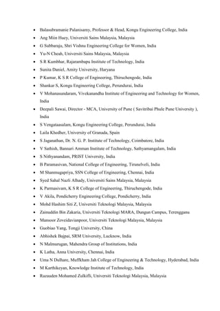  Balasubramanie Palanisamy, Professor & Head, Kongu Engineering College, India
 Ang Miin Huey, Universiti Sains Malaysia, Malaysia
 G Subbaraju, Shri Vishnu Engineering College for Women, India
 Yu-N Cheah, Universiti Sains Malaysia, Malaysia
 S R Kumbhar, Rajarambapu Institute of Technology, India
 Sunita Daniel, Amity University, Haryana
 P Kumar, K S R College of Engineering, Thiruchengode, India
 Shankar S, Kongu Engineering College, Perundurai, India
 V Mohanasundaram, Vivekanandha Institute of Engineering and Technology for Women,
India
 Deepali Sawai, Director - MCA, University of Pune ( Savitribai Phule Pune University ),
India
 S Vengataasalam, Kongu Engineering College, Perundurai, India
 Laila Khedher, University of Granada, Spain
 S Jaganathan, Dr. N. G. P. Institute of Technology, Coimbatore, India
 V Sathish, Bannari Amman Institute of Technology, Sathyamangalam, India
 S Nithyanandam, PRIST University, India
 B Paramasivan, National College of Engineering, Tirunelveli, India
 M Shanmugapriya, SSN College of Engineering, Chennai, India
 Syed Sahal Nazli Alhady, Universiti Sains Malaysia, Malaysia
 K Parmasivam, K S R College of Engineering, Thiruchengode, India
 V Akila, Pondicherry Engineering College, Pondicherry, India
 Mohd Hashim Siti Z, Universiti Teknologi Malaysia, Malaysia
 Zainuddin Bin Zakaria, Universiti Teknologi MARA, Dungun Campus, Terengganu
 Mansoor Zoveidavianpoor, Universiti Teknologi Malaysia, Malaysia
 Guobiao Yang, Tongji University, China
 Abhishek Bajpai, SRM University, Lucknow, India
 N Malmurugan, Mahendra Group of Institutions, India
 K Latha, Anna University, Chennai, India
 Uma N Dulhare, Muffkham Jah College of Engineering & Technology, Hyderabad, India
 M Karthikeyan, Knowledge Institute of Technology, India
 Razauden Mohamed Zulkifli, Universiti Teknologi Malaysia, Malaysia
 