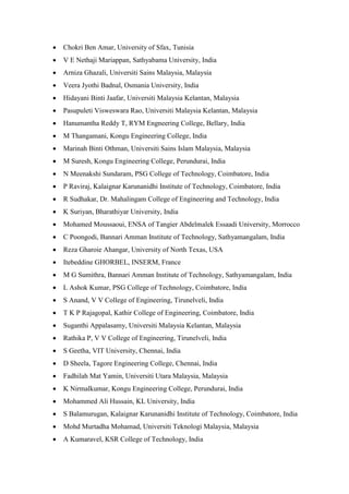  Chokri Ben Amar, University of Sfax, Tunisia
 V E Nethaji Mariappan, Sathyabama University, India
 Arniza Ghazali, Universiti Sains Malaysia, Malaysia
 Veera Jyothi Badnal, Osmania University, India
 Hidayani Binti Jaafar, Universiti Malaysia Kelantan, Malaysia
 Pasupuleti Visweswara Rao, Universiti Malaysia Kelantan, Malaysia
 Hanumantha Reddy T, RYM Engneering College, Bellary, India
 M Thangamani, Kongu Engineering College, India
 Marinah Binti Othman, Universiti Sains Islam Malaysia, Malaysia
 M Suresh, Kongu Engineering College, Perundurai, India
 N Meenakshi Sundaram, PSG College of Technology, Coimbatore, India
 P Raviraj, Kalaignar Karunanidhi Institute of Technology, Coimbatore, India
 R Sudhakar, Dr. Mahalingam College of Engineering and Technology, India
 K Suriyan, Bharathiyar University, India
 Mohamed Moussaoui, ENSA of Tangier Abdelmalek Essaadi University, Morrocco
 C Poongodi, Bannari Amman Institute of Technology, Sathyamangalam, India
 Reza Gharoie Ahangar, University of North Texas, USA
 Itebeddine GHORBEL, INSERM, France
 M G Sumithra, Bannari Amman Institute of Technology, Sathyamangalam, India
 L Ashok Kumar, PSG College of Technology, Coimbatore, India
 S Anand, V V College of Engineering, Tirunelveli, India
 T K P Rajagopal, Kathir College of Engineering, Coimbatore, India
 Suganthi Appalasamy, Universiti Malaysia Kelantan, Malaysia
 Rathika P, V V College of Engineering, Tirunelveli, India
 S Geetha, VIT University, Chennai, India
 D Sheela, Tagore Engineering College, Chennai, India
 Fadhilah Mat Yamin, Universiti Utara Malaysia, Malaysia
 K Nirmalkumar, Kongu Engineering College, Perundurai, India
 Mohammed Ali Hussain, KL University, India
 S Balamurugan, Kalaignar Karunanidhi Institute of Technology, Coimbatore, India
 Mohd Murtadha Mohamad, Universiti Teknologi Malaysia, Malaysia
 A Kumaravel, KSR College of Technology, India
 