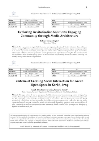 CoreConferences 2
International Conference on Architecture and Civil Engineering 2019
ISBN 978-93-88122-06-1 VOL 01
Website www.coreconferences.com eMail mail@coreconferences.com
Received 28 – November – 2018 Accepted 01 - January – 2019
Article ID CoreConferences003 eAID CoreConferences.2019.003
Exploring Revitalization Solutions: Engaging
Community through Media Architecture
Behzad Shojaedingivi1
1
University of Tehran
Abstract: This paper aims to investigate Media Architecture and its potentials for culturally based revitalization. Media Architecture
presents a new approach based on Augmentation concepts, in which projects are designed and implemented adopting contemporary mediums
in an aesthetic way in order to attract the presence of a more cultural audience and increase the participation of the local residents.
Ultimately this will lead to an increase of interaction between different classes in neglected areas and strengthen their connection to their
built environment. This is an interdisciplinary approach in which architecture and contemporary mediums are combined aesthetically with
the aim of creating revival solutions in neglected areas.
International Conference on Architecture and Civil Engineering 2019
ISBN 978-93-88122-06-1 VOL 01
Website www.coreconferences.com eMail mail@coreconferences.com
Received 01 – August – 2018 Accepted 20 - December – 2018
Article ID CoreConferences004 eAID CoreConferences.2019.004
Criteria of Creating Social Interaction for Green
Open Space in Karkh, Iraq
Sarah Abdulkareem Salih1
, Sumarni Ismail2
1
Master Student, 2
Lecturer, Department of Architecture, Universiti Putra Malaysia, Malaysia
Abstract: This paper outlines the issue on open spaces, which led to decrease social interaction among residents in Baghdad city
nowadays. The main objective of the paper is to identify the criteria of green open spaces to achieve sound social interaction in Baghdad city,
Iraq. This paper employed quantitative method, in the form of survey, for data collection. Data were obtained from questionnaires, through
the selection of 270 respondents in a single-stage random procedure from ten specific neighbourhoods in Karkh district. The study findings
confirm that open spaces and parks is essential to enhance social interaction by implementing appropriate criteria in that open spaces or
parks. The results of this study are useful reference for urban and landscape planners, architects, social psychologists, the Municipality of
Baghdad, and researchers in this field.
This paper is prepared exclusively for CoreConferences 2019 which is published by ASDF International, registered in London, United Kingdom under the
directions of the Editor-in-Chief Dr A Senthilkumar and Editors Dr. Daniel James. Permission to make digital or hard copies of part or all of this work for personal
or classroom use is granted without fee provided that copies are not made or distributed for profit or commercial advantage, and that copies bear this notice and
the full citation on the first page. Copyrights for third-party components of this work must be honoured. For all other uses, contact the owner/author(s).
Copyright Holder can be reached at copy@asdf.international for distribution.
2019 © Reserved by Association of Scientists, Developers and Faculties [www.ASDF.international]
 