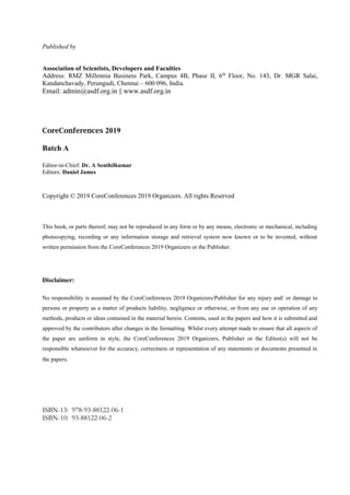Published by
Association of Scientists, Developers and Faculties
Address: RMZ Millennia Business Park, Campus 4B, Phase II, 6th
Floor, No. 143, Dr. MGR Salai,
Kandanchavady, Perungudi, Chennai – 600 096, India.
Email: admin@asdf.org.in || www.asdf.org.in
CoreConferences 2019
Batch A
Editor-in-Chief: Dr. A Senthilkumar
Editors: Daniel James
Copyright © 2019 CoreConferences 2019 Organizers. All rights Reserved
This book, or parts thereof, may not be reproduced in any form or by any means, electronic or mechanical, including
photocopying, recording or any information storage and retrieval system now known or to be invented, without
written permission from the CoreConferences 2019 Organizers or the Publisher.
Disclaimer:
No responsibility is assumed by the CoreConferences 2019 Organizers/Publisher for any injury and/ or damage to
persons or property as a matter of products liability, negligence or otherwise, or from any use or operation of any
methods, products or ideas contained in the material herein. Contents, used in the papers and how it is submitted and
approved by the contributors after changes in the formatting. Whilst every attempt made to ensure that all aspects of
the paper are uniform in style, the CoreConferences 2019 Organizers, Publisher or the Editor(s) will not be
responsible whatsoever for the accuracy, correctness or representation of any statements or documents presented in
the papers.
ISBN-13: 978-93-88122-06-1
ISBN-10: 93-88122-06-2
 