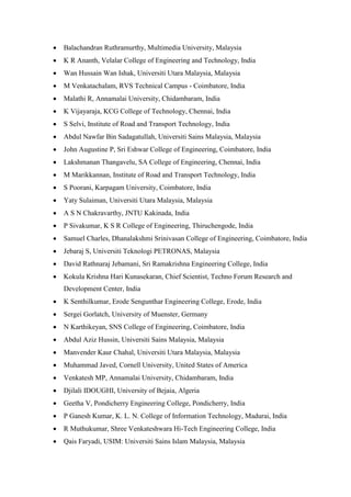 • Balachandran Ruthramurthy, Multimedia University, Malaysia
• K R Ananth, Velalar College of Engineering and Technology, India
• Wan Hussain Wan Ishak, Universiti Utara Malaysia, Malaysia
• M Venkatachalam, RVS Technical Campus - Coimbatore, India
• Malathi R, Annamalai University, Chidambaram, India
• K Vijayaraja, KCG College of Technology, Chennai, India
• S Selvi, Institute of Road and Transport Technology, India
• Abdul Nawfar Bin Sadagatullah, Universiti Sains Malaysia, Malaysia
• John Augustine P, Sri Eshwar College of Engineering, Coimbatore, India
• Lakshmanan Thangavelu, SA College of Engineering, Chennai, India
• M Marikkannan, Institute of Road and Transport Technology, India
• S Poorani, Karpagam University, Coimbatore, India
• Yaty Sulaiman, Universiti Utara Malaysia, Malaysia
• A S N Chakravarthy, JNTU Kakinada, India
• P Sivakumar, K S R College of Engineering, Thiruchengode, India
• Samuel Charles, Dhanalakshmi Srinivasan College of Engineering, Coimbatore, India
• Jebaraj S, Universiti Teknologi PETRONAS, Malaysia
• David Rathnaraj Jebamani, Sri Ramakrishna Engineering College, India
• Kokula Krishna Hari Kunasekaran, Chief Scientist, Techno Forum Research and
Development Center, India
• K Senthilkumar, Erode Sengunthar Engineering College, Erode, India
• Sergei Gorlatch, University of Muenster, Germany
• N Karthikeyan, SNS College of Engineering, Coimbatore, India
• Abdul Aziz Hussin, Universiti Sains Malaysia, Malaysia
• Manvender Kaur Chahal, Universiti Utara Malaysia, Malaysia
• Muhammad Javed, Cornell University, United States of America
• Venkatesh MP, Annamalai University, Chidambaram, India
• Djilali IDOUGHI, University of Bejaia, Algeria
• Geetha V, Pondicherry Engineering College, Pondicherry, India
• P Ganesh Kumar, K. L. N. College of Information Technology, Madurai, India
• R Muthukumar, Shree Venkateshwara Hi-Tech Engineering College, India
• Qais Faryadi, USIM: Universiti Sains Islam Malaysia, Malaysia
 