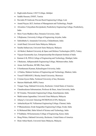• Raghvendra Kumar, LNCT College, Jabalpur
• Seddik Hassene, ENSIT, Tunisia
• Ravindra W Gaikwad, Pravara Rural Engineering College, Loni
• Anand Nayyar, KCL Institute of Management and Technology, Punjab
• Alwardoss Velayutham Raviprakash, Pondicherry Engineering College, Pondicherry,
India
• Mora Veera Madhava Rao, Osmania University, India
• S Rajkumar, University College of Engineering Ariyalur, India
• Sathishbabu S, Annamalai University, Chidambaram, India
• Aziah Daud, Universiti Sains Malaysia, Malaysia
• Saratha Sathasivam, Universiti Sains Malaysia, Malaysia
• Ali Berkol, Baskent University & Space and Defence Technologies (SDT), Turkey
• Vijayan Gurumurthy Iyer, Entrepreneurship Development Institute of India
• Kannan G R, PSNA College of Engineering and Technology, Dindigul, India
• J Baskaran, Adhiparasakthi Engineering College, Melmaruvathur, India
• Aruna Anil Deoskar, IICMR, Pune, India
• S Senthamarai Kannan, Kalasalingam University, India
• A Padma, Madurai Institute of Engineering and Technology, Madurai, India
• Yousef FARHAOUI, Moulay Ismail University, Morrocco
• Cristian-Gyozo Haba, Technical University of Iasi, Romania
• Mariem Mahfoudh, MIPS, France
• Yongan Tang, Oakland University, Rochester, United States of America
• Chandrasekaran Subramaniam, Professor & Dean, Anna University, India
• M Vimalan, Thirumalai Engineering College, Kanchipuram, India
• Mathivannan Jaganathan, Universiti Utara Malaysia, Malaysia
• Jebaraj S, Universiti Teknologi PETRONAS (UTP), Malaysia
• Anbuchezhiyan M, Valliammai Engineering College, Chennai, India
• P Dhanasekaran, Erode Sengunthar Engineering College, Erode, India
• K Mohamed Bak, Ilahia School of Science and Technology, India
• P Sudhakar, M Kumarasamy College of Engineering, Karur, India
• Doug Witten, Oakland University, Rochester, United States of America
• Dzati Athiar Ramli, Universiti Sains Malaysia, Malaysia
 