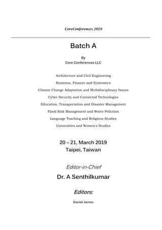 CoreConferences 2019
Batch A
By
Core Conferences LLC
Architecture and Civil Engineering
Business, Finance and Economics
Climate Change Adaptation and Multidisciplinary Issues
Cyber Security and Connected Technologies
Education, Transportation and Disaster Management
Flood Risk Management and Water Pollution
Language Teaching and Religious Studies
Universities and Women's Studies
20 – 21, March 2019
Taipei, Taiwan
Editor-in-Chief
Dr. A Senthilkumar
Editors:
Daniel James
 