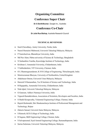 Organizing Committee
Conference Super Chair
Dr A Senthilkumar, Google Inc., Australia
Conference Co-Chair
Dr Julie Rue Bishop, Australia Research Council
TECHNICAL REVIEWERS
• Sunil Chowdhary, Amity University, Noida, India
• Nasrul Humaimi Mahmood, Universiti Teknologi Malaysia, Malaysia
• P Tamizhselvan, Bharathiyar University, India
• Md Nur Alam, Pabna university of Science & Technology, Bangladesh
• N Suthanthira Vanitha, Knowledge Institute of Technology, India
• Krishnan J, Annamalai University, Chidambaram, India
• T Subbulakshmi, VIT University, Chennai, India
• O L Shanmugasundaram, K S R College of Engineering, Thiruchengode, India
• Moniruzzaman Bhuiyan, University of Northumbria, United Kingdom
• Abdelnaser Omran, Universiti Utara Malaysia, Malaysia
• Hareesh N Ramanathan, Toc H Institute of Science and Technology, India
• R Ragupathy, Annamalai University, Chidambaram, India
• Nida Iqbal, Universiti Teknologi Malaysia, Malaysia
• G Ganesan, Adikavi Nannaya University, India
• Vignesh Ramakkrishnon, Association of Scientists, Developers and Faculties, India
• S Shahil Kirupavathy, Velammal Engineering College, Chennai, India
• Rajesh Deshmukh, Shri Shankaracharya Institute of Professional Management and
Technology, Raipur
• Zahurin Samad, Universiti Sains Malaysia, Malaysia
• S Ramesh, KCG College of Technology, India
• R Suguna, SKR Engineering College, Chennai, India
• S Selvaperumal, Syed Ammal Engineering College, Ramanathapuram, India
• Sarina Sulaiman, Universiti Teknologi Malaysia, Malaysia
 