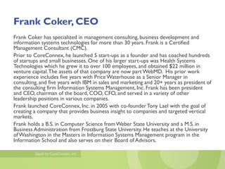 Frank Coker, CEO
Frank Coker has specialized in management consulting, business development and
information systems technologies for more than 30 years. Frank is a Certified
Management Consultant (CMC).
Prior to CoreConnex, he launched 5 start-ups as a founder and has coached hundreds
of startups and small businesses. One of his larger start-ups was Health Systems
Technologies which he grew it to over 100 employees, and obtained $22 million in
venture capital. The assets of that company are now part WebMD. His prior work
experience includes five years with Price Waterhouse as a Senior Manager in
consulting, and five years with IBM in sales and marketing and 20+ years as president of
the consulting firm Information Systems Management, Inc. Frank has been president
and CEO, chairman of the board, COO, CFO, and served in a variety of other
leadership positions in various companies.
Frank launched CoreConnex, Inc. in 2005 with co-founder Tony Lael with the goal of
creating a company that provides business insight to companies and targeted vertical
markets.
Frank holds a B.S. in Computer Science from Weber State University and a M.S. in
Business Administration from Frostburg State University. He teaches at the University
of Washington in the Masters in Information Systems Management program in the
Information School and also serves on their Board of Advisors.
 