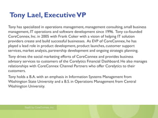 Tony Lael, Executive VP
Tony has specialized in operations management, management consulting, small business
management, IT operations and software development since 1996. Tony co-founded
CoreConnex, Inc. in 2005 with Frank Coker with a vision of helping IT solution
providers create and build successful businesses. As EVP of CoreConnex, he has
played a lead role in product development, product launches, customer support
services, market analysis, partnership development and ongoing strategic planning.
Tony drives the social marketing efforts of CoreConnex and provides business
advisory services to customers of the Corelytics Financial Dashboard. He also manages
relationships with CoreConnex Channel Partners who offer Corelytics to their
customers.
Tony holds a B.A. with an emphasis in Information Systems Management from
Washington State University and a B.S. in Operations Management from Central
Washington University.
 