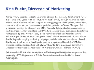 Kris Fuehr, Director of Marketing
Kris’s primary expertise is technology marketing and community development. Over
the course of 13 years at Microsoft, Kris worked her way through many roles within
the Microsoft Channel Partner Program including program development, recruitment,
communications and partner relationships in her position as Senior Manager. Kris
possesses a passion for channels and SMB. Recently, Kris worked as a consultant to
small business solution providers and ISVs, developing strategic business and marketing
strategies and plans. More recently cloud-related business transformations have
become a special area of focus. Kris played a lead role as a consultant to Microsoft in
developing and managing marketing campaigns, social media, partner advisory board
development and recently developed a partner program and launch for T-Mobile
involving strategic partnerships and advisory boards. Kris also serves as Executive
Director for International Association of Microsoft Channel Partners (IAMCP).
Kris earned an M.B.A. with an emphasis in Marketing and Entrepreneurship from the
University of Washington and a B.A. in Communications from the University of
Washington.
 