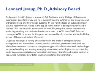 Leonard Jessup, Ph.D., Advisory Board
Dr. Leonard (Len) M. Jessup is a tenured, Full Professor in the College of Business at
Washington State University, and he is currently serving as Chair of the Department of
Entrepreneurship and Information Systems. In this role he leads an outstanding team
that has recently been ranked in the top 25 in the nation in Entrepreneurship and in
the top 25 in the nation in Information Systems. Dr. Jessup has served in numerous
leadership, teaching and business development roles at WSU since 2000. Prior to
coming to WSU, he served for five years as a tenured faculty member within the Kelley
School of Business at Indiana University.
Dr. Jessup has taught a variety of courses within the areas of entrepreneurship,
management, and information systems, and has published, presented, consulted, and
advised on electronic commerce, computer-supported collaborative work, technology-
supported teaching and learning, emerging information technologies, entrepreneurship,
leadership, commercialization of innovation, technology transfer, and related topics. He
has earned numerous awards for teaching excellence and innovation.
 