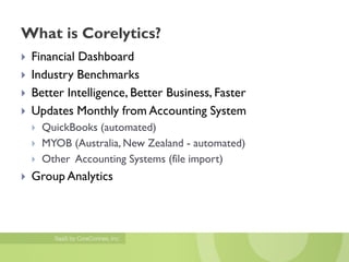 What is Corelytics?
   Financial Dashboard
   Industry Benchmarks
   Better Intelligence, Better Business, Faster
   Updates Monthly from Accounting System
       QuickBooks (automated)
       MYOB (Australia, New Zealand - automated)
       Other Accounting Systems (file import)
   Group Analytics
 