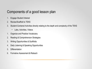 Components of a good lesson plan
1. Engage Student Interest
2. Review/Scaffold to TEKS
3. Student-Centered Activities directly relating to the depth and complexity of the TEKS
• Labs, Activities, Videos
1. Organize and Practice Vocabulary
2. Reading & Comprehension Strategies
3. Writing Opportunities & Scaffolds
4. Daily Listening & Speaking Opportunities
5. Differentiation
6. Formative Assessment & Reteach
 