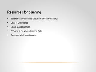Resources for planning
• Teacher Yearly Resource Document (or Yearly Itinerary)
• CRM 8: Life Science
• Blank Pacing Calendar
• 6th
Grade 4th
Six Weeks Lessons: Cells
• Computer with Internet Access
 