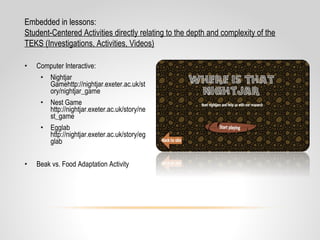 • Computer Interactive:
• Nightjar
Gamehttp://nightjar.exeter.ac.uk/st
ory/nightjar_game
• Nest Game
http://nightjar.exeter.ac.uk/story/ne
st_game
• Egglab
http://nightjar.exeter.ac.uk/story/eg
glab
• Beak vs. Food Adaptation Activity
Embedded in lessons:
Student-Centered Activities directly relating to the depth and complexity of the
TEKS (Investigations, Activities, Videos)
 