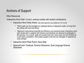 Anchors of Support
Other Resources
•Interactive Word Wall- Current, working models with student contributions
• Interactive Word Walls Article: http://learningcenter.nsta.org/files/ss1103_45.pdf
• “Word walls can be arranged on cupboard doors or classroom walls, or hung from
the ceiling with wire and string.”
• “Maximum instructional potential and efficiency are achieved when interactive word-
wall construction is aligned with lessons and students are allowed to participate in
the process. As a result, walls are usually built over many days and are finished as
a unit nears completion. Word walls support units and are changed or replaced as
units change.”
• Interactive Word Walls Rubric: Next Slide
• ScienceFusion Textbook, Science Glossaries, Dual Language Science
Glossaries
 