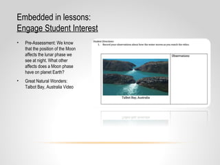 Embedded in lessons:
Engage Student Interest
• Pre-Assessment: We know
that the position of the Moon
affects the lunar phase we
see at night. What other
affects does a Moon phase
have on planet Earth?
• Great Natural Wonders:
Talbot Bay, Australia Video
 