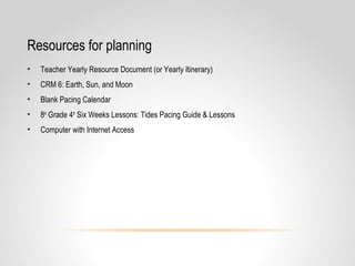 Resources for planning
• Teacher Yearly Resource Document (or Yearly Itinerary)
• CRM 6: Earth, Sun, and Moon
• Blank Pacing Calendar
• 8th
Grade 4th
Six Weeks Lessons: Tides Pacing Guide & Lessons
• Computer with Internet Access
 