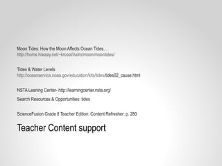 Teacher Content support
Moon Tides: How the Moon Affects Ocean Tides…
http://home.hiwaay.net/~krcool/Astro/moon/moontides/
Tides & Water Levels
http://oceanservice.noaa.gov/education/kits/tides/tides02_cause.html
NSTA Leaning Center- http://learningcenter.nsta.org/
Search Resources & Opportunities: tides
ScienceFusion Grade 8 Teacher Edition: Content Refresher: p. 280
 