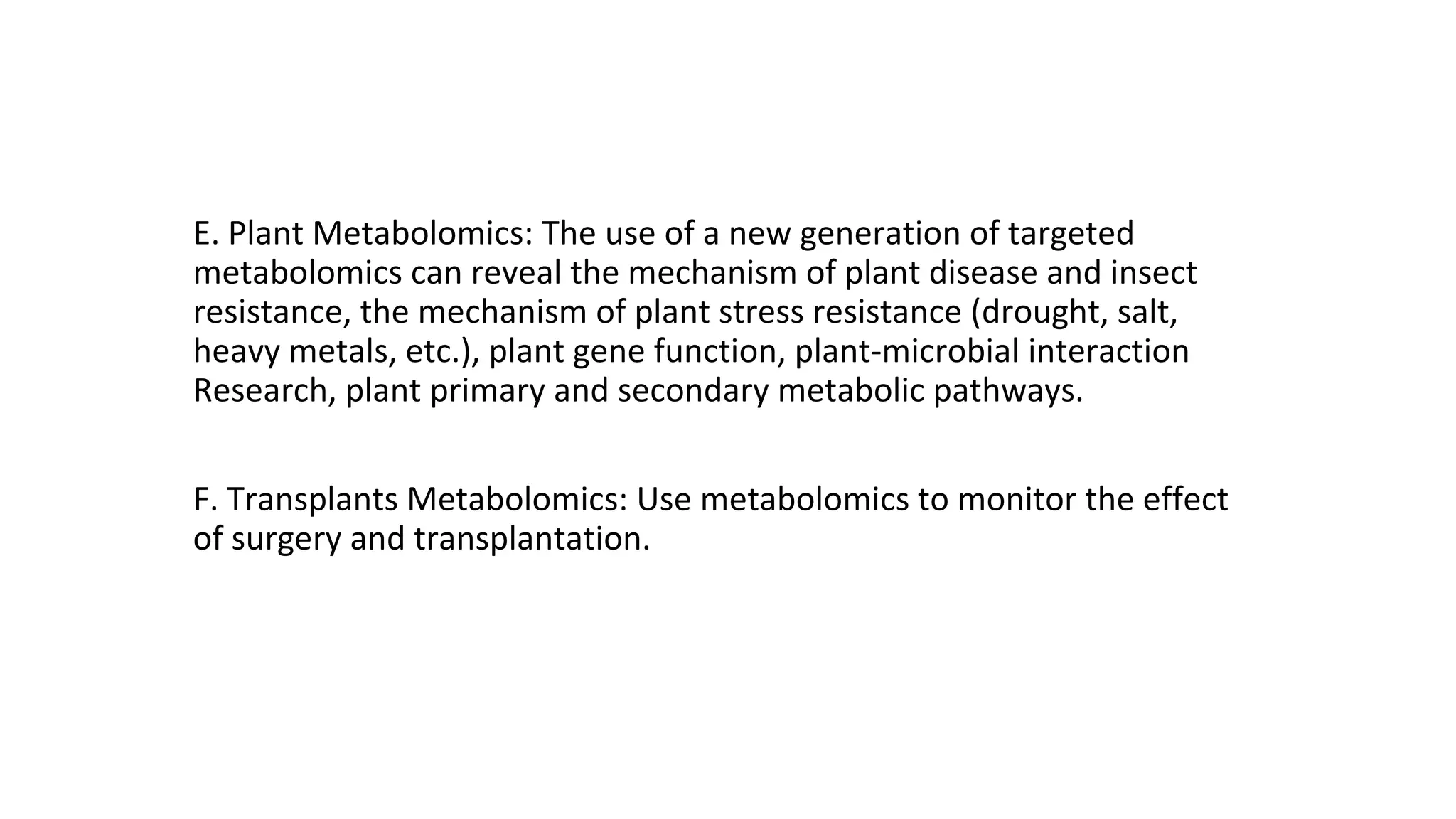E. Plant Metabolomics: The use of a new generation of targeted
metabolomics can reveal the mechanism of plant disease and insect
resistance, the mechanism of plant stress resistance (drought, salt,
heavy metals, etc.), plant gene function, plant-microbial interaction
Research, plant primary and secondary metabolic pathways.
F. Transplants Metabolomics: Use metabolomics to monitor the effect
of surgery and transplantation.
 