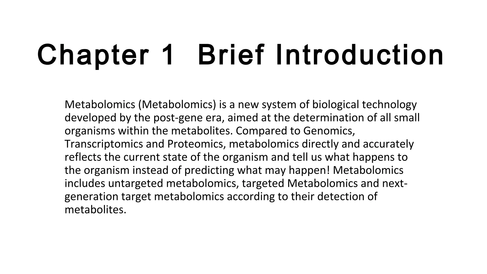 Chapter 1 Brief Introduction
Metabolomics (Metabolomics) is a new system of biological technology
developed by the post-gene era, aimed at the determination of all small
organisms within the metabolites. Compared to Genomics,
Transcriptomics and Proteomics, metabolomics directly and accurately
reflects the current state of the organism and tell us what happens to
the organism instead of predicting what may happen! Metabolomics
includes untargeted metabolomics, targeted Metabolomics and next-
generation target metabolomics according to their detection of
metabolites.
 