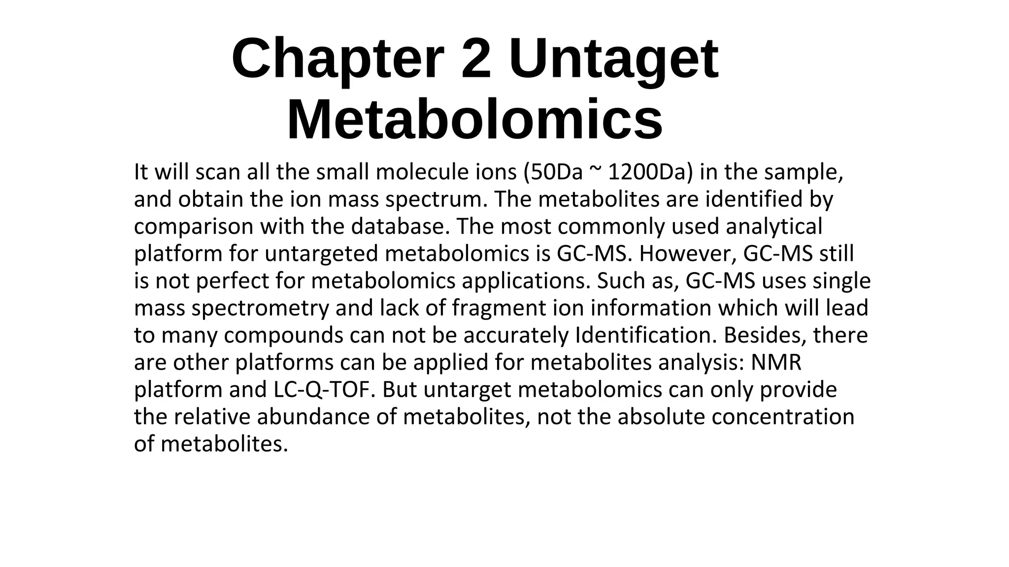 Chapter 2 Untaget
Metabolomics
It will scan all the small molecule ions (50Da ~ 1200Da) in the sample,
and obtain the ion mass spectrum. The metabolites are identified by
comparison with the database. The most commonly used analytical
platform for untargeted metabolomics is GC-MS. However, GC-MS still
is not perfect for metabolomics applications. Such as, GC-MS uses single
mass spectrometry and lack of fragment ion information which will lead
to many compounds can not be accurately Identification. Besides, there
are other platforms can be applied for metabolites analysis: NMR
platform and LC-Q-TOF. But untarget metabolomics can only provide
the relative abundance of metabolites, not the absolute concentration
of metabolites.
 