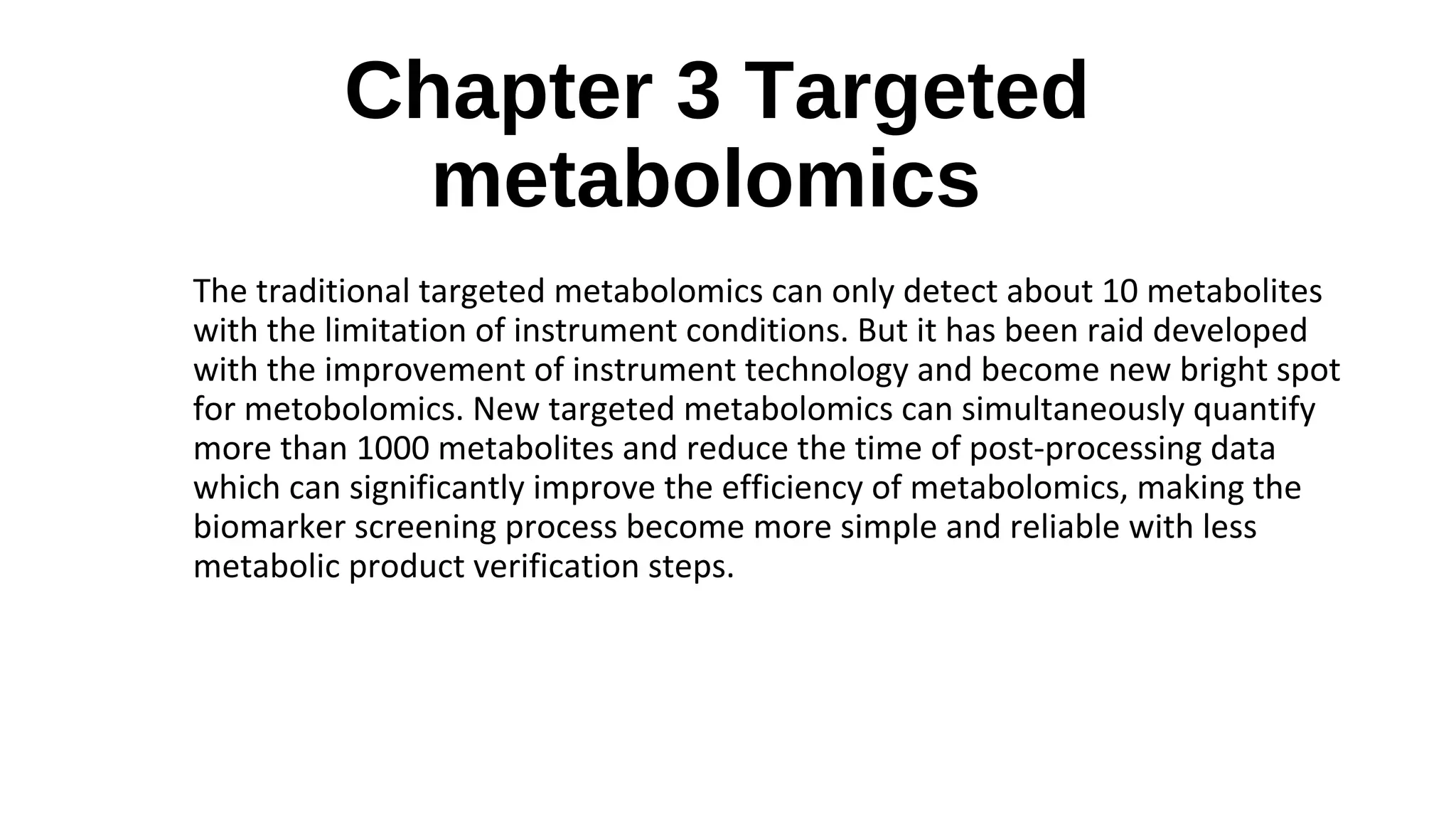 Chapter 3 Targeted
metabolomics
The traditional targeted metabolomics can only detect about 10 metabolites
with the limitation of instrument conditions. But it has been raid developed
with the improvement of instrument technology and become new bright spot
for metobolomics. New targeted metabolomics can simultaneously quantify
more than 1000 metabolites and reduce the time of post-processing data
which can significantly improve the efficiency of metabolomics, making the
biomarker screening process become more simple and reliable with less
metabolic product verification steps.
 