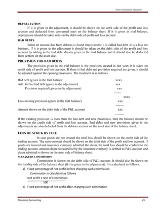     School of Distance Education 
 
Financial Accounting   20 
 
DEPRECIATION
If it is given in the adjustment, it should be shown on the debit side of the profit and loss
account and deducted from concerned asset on the balance sheet. If it is given in trial balance,
depreciation should be taken only on the debit side of profit and loss account.
BAD DEBTS
When an amount due from debtors is found irrecoverable it is called bad debt .it is a loss the
business. If it is given in the adjustment it should be taken on the debit side of the profit and loss
account by adding to the bad debt already given in the trial balance and it should also be deducted
from debtors on the asset side.
PROVISION FOR BAD DEBTS
The provision given in the trial balance is the provision created in last year; it is taken on
credit side of profit and loss account. If there is bad debt and provision required are given, it should
be adjusted against the opening provisions. The treatment is as follows.
Bad debt (given in the trial balance xxxx
Add: further bad debt (given in the adjustment) xxx
Provision required (given in the adjustment) xxx
-------
xxxx
Less existing provision (given in the trial balance) xxx
--------
Amount shown on the debit side of the P&L account xxx
---------
If the existing provision is more than the bad debt and new provisions, then the balance should be
shown on the credit side of profit and loss account. Bad debts and new provisions given in the
adjustments are also deducted from the debtors account on the asset side of the balance sheet.
LOSS OF STOCK BY FIRE
In case goods are not insured the total loss should be shown on the credit side of the
trading account. The same amount should be shown on the debit side of the profit and loss account. If
goods are insured and insurance company admitted the claim, the total loss should be credited to the
trading account, amount claim not admitted by the insurance company is debited to P&L account and
claim admitted is shown on the asset side of balance sheet.
MANAGERS COMMISSION
Commission is shown on the debit side of P&L account. It should also be shown on
the liability side of the balance sheet (if it is given in the adjustment). It is calculated as follows.
a) Fixed percentage of net profit before charging such commission 
    Commission is calculated as follows 
Net profit x rate of commission 
                      100 
b) Fixed percentage of net profit after charging such commission 
 
