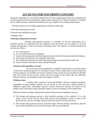     School of Distance Education 
 
Financial Accounting   33 
 
ACCOUNTS FOR NON PROFIT CONCERN
Nonprofit organization or non trading organization are those organizations which are established not
for earning profits but for promoting art, culture, sports, education etc. Medical institution, Charitable
trusts, welfare societies, educational institutions etc are examples of non trading organizations
The final accounts of non trading organizations include the following:
1) Receipts and payment account
2) Income and expenditure account
3) Balance sheet
1) Receipts and payment account
Receipts and payment account is a summary of all cash transactions for a
particular period. It is prepared from the cashbook at the end of the year. It contains of all cash
receipts and payments. It does not include outstanding items. The features of receipts and payment
accounts are follows
1) It is a real account
2) It is a classified summary of cashbook
3) It starts with opening cash and bank balance and ends with the closing cash and bank balances
4) All receipts and payment s are included in this items
5) The receipts are entered on the debit side and payments are entered on the credit side
6) It does not show the profits or losses during the period
2) Income and expenditure account
It is a revenue account prepared by a nonprofit organization to ascertain surplus
or deficit for a particular period. It is a nominal account. In this account only revenue receipts and
revenue expenses are recorded. All revenue expenses of the current year are recorded on the debit
side and revenue incomes of the current year are recorded on the credit side, the difference
between incomes and expenditure represents surplus or deficit.
3) Balance sheet
A balance sheet contains of assets and liabilities. Assets or capital expenditure,
outstanding incomes prepaid expenses etc are shown on the asset side. Capital receipts or
liabilities, capital fund, outstanding expenses, incomes received in advance are shown on the
liability side of the balance sheet, generally surplus is shown by adding it to the capital fund.
Difference between receipts and payment account and income and expenditure account
1) The receipts and payment account is only classified summary of the cashbook. It is in the
nature of real account. On the other hand income and expenditure account is equal to the
profit and loss account of trading concerns and in the nature of nominal accounts.
2) The receipts and payment account is generally begins with the opening cash balance. But the
income and expenditure account does not begins with any such balances
 