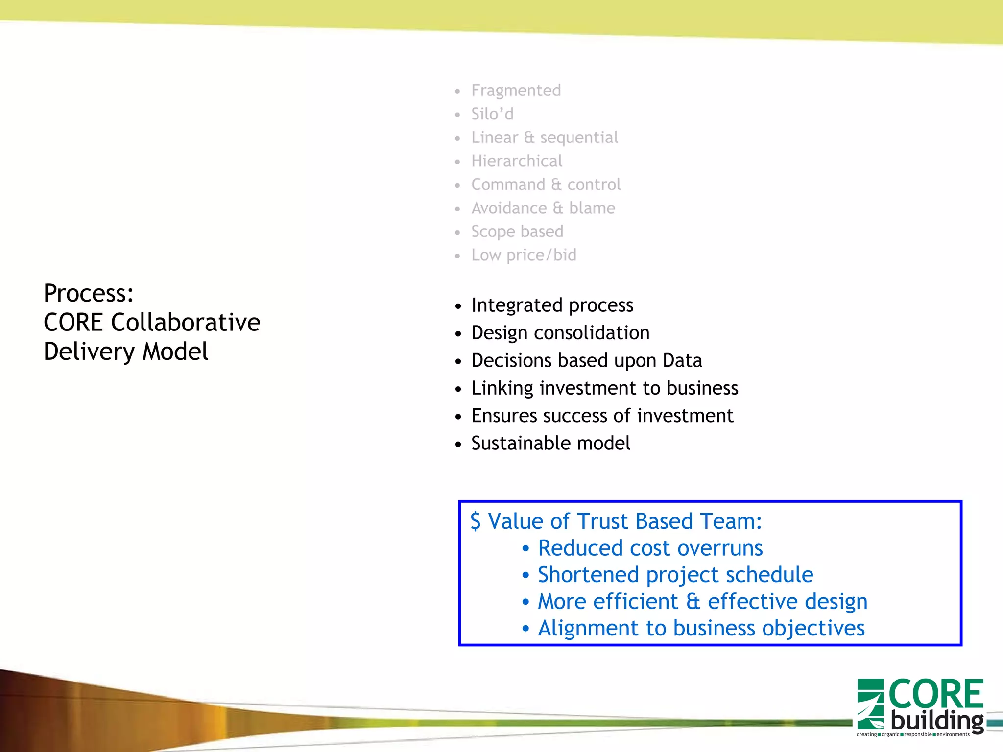 Process: CORE Collaborative Delivery Model Fragmented Silo’d Linear & sequential Hierarchical Command & control Avoidance & blame Scope based Low price/bid Integrated process Design consolidation Decisions based upon Data  Linking investment to business Ensures success of investment Sustainable model $ Value of Trust Based Team: Reduced cost overruns Shortened project schedule More efficient & effective design Alignment to business objectives 