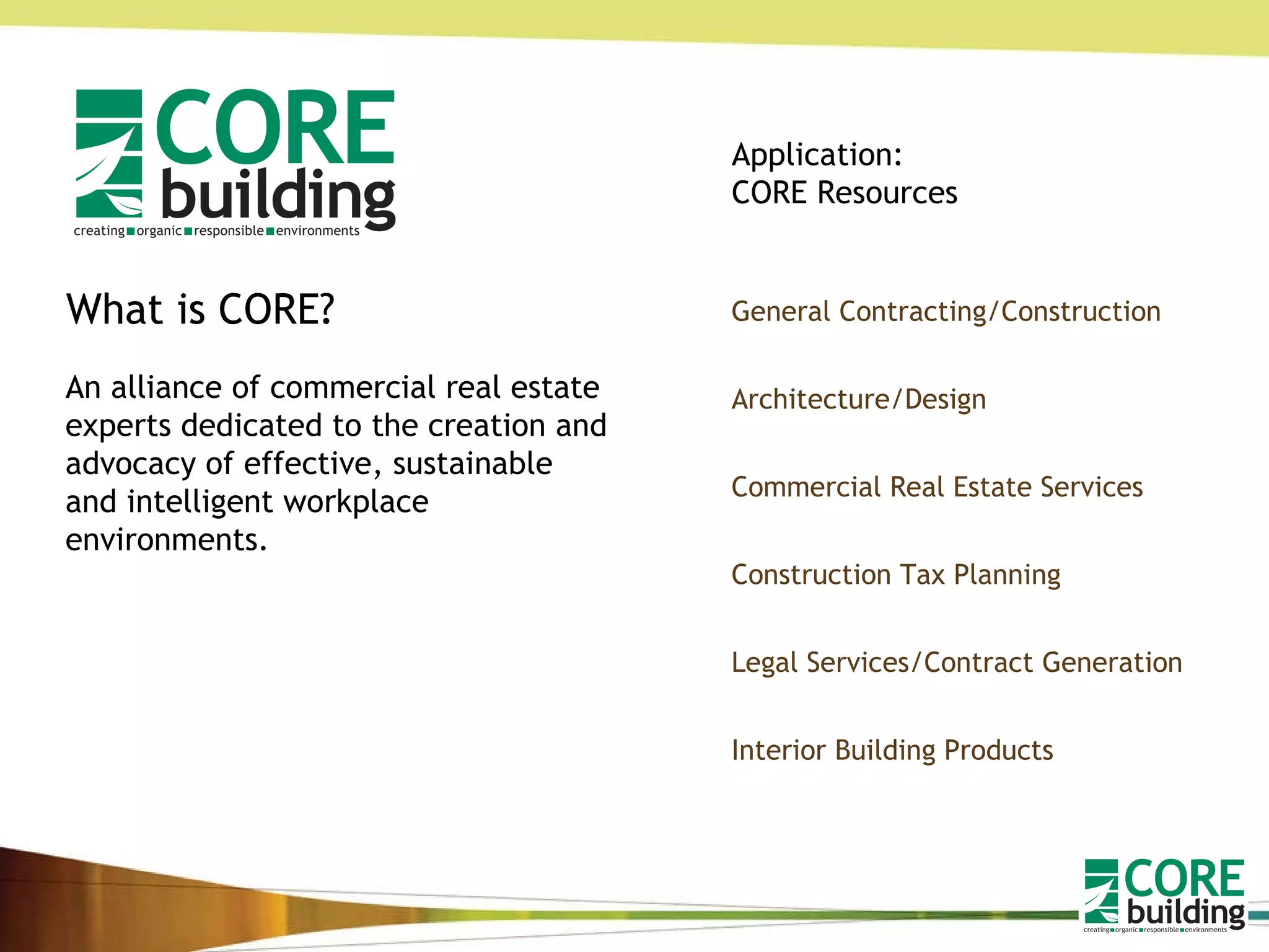 What is CORE? An alliance of commercial real estate experts dedicated to the creation and advocacy of effective, sustainable and intelligent workplace environments.  General Contracting/Construction Architecture/Design Commercial Real Estate Services Construction Tax Planning Legal Services/Contract Generation Interior Building Products Application: CORE Resources 