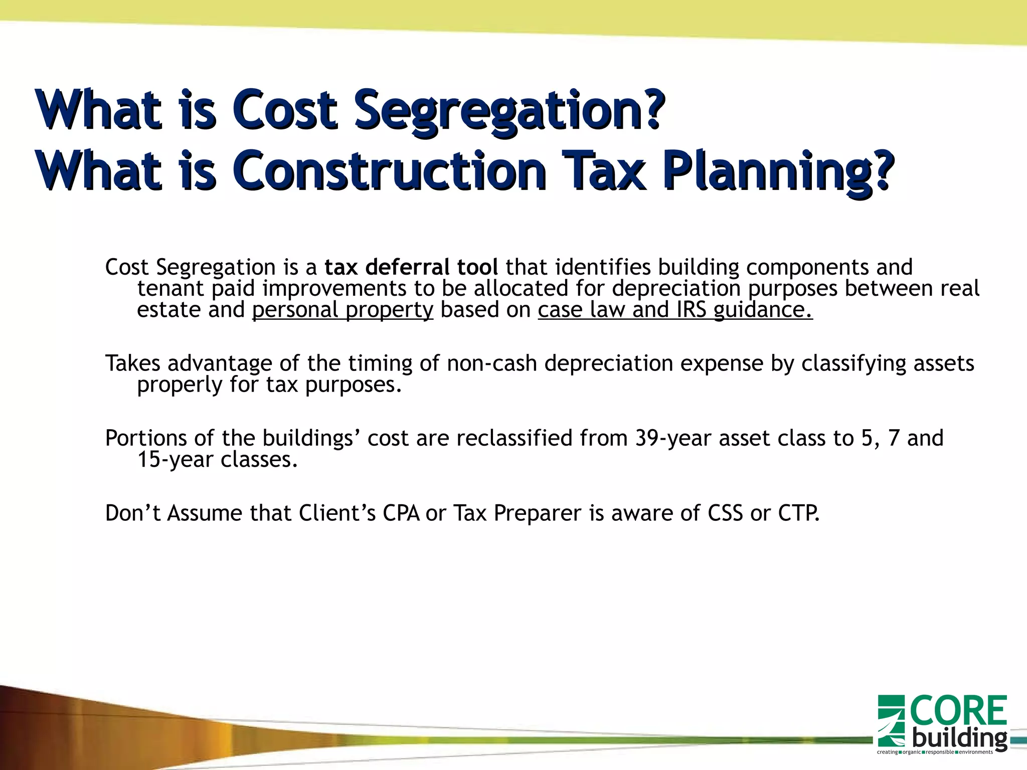 What is Cost Segregation? What is Construction Tax Planning? Cost Segregation is a  tax deferral tool  that identifies building components and tenant paid improvements to be allocated for depreciation purposes between real estate and  personal property  based on  case law and IRS guidance. Takes advantage of the timing of non-cash depreciation expense by classifying assets properly for tax purposes. Portions of the buildings’ cost are reclassified from 39-year asset class to 5, 7 and 15-year classes. Don’t Assume that Client’s CPA or Tax Preparer is aware of CSS or CTP. 