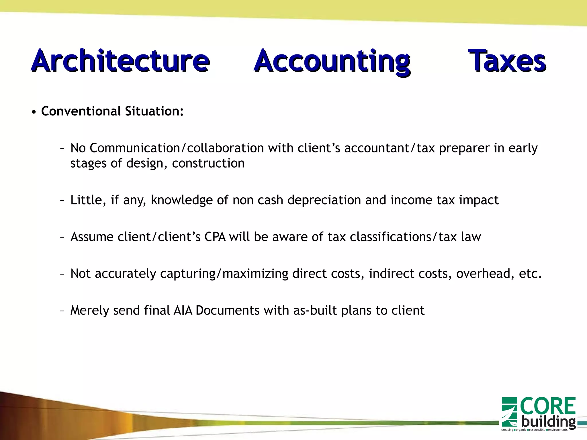 Architecture  Accounting   Taxes Conventional Situation: No Communication/collaboration with client’s accountant/tax preparer in early stages of design, construction Little, if any, knowledge of non cash depreciation and income tax impact Assume client/client’s CPA will be aware of tax classifications/tax law Not accurately capturing/maximizing direct costs, indirect costs, overhead, etc. Merely send final AIA Documents with as-built plans to client 