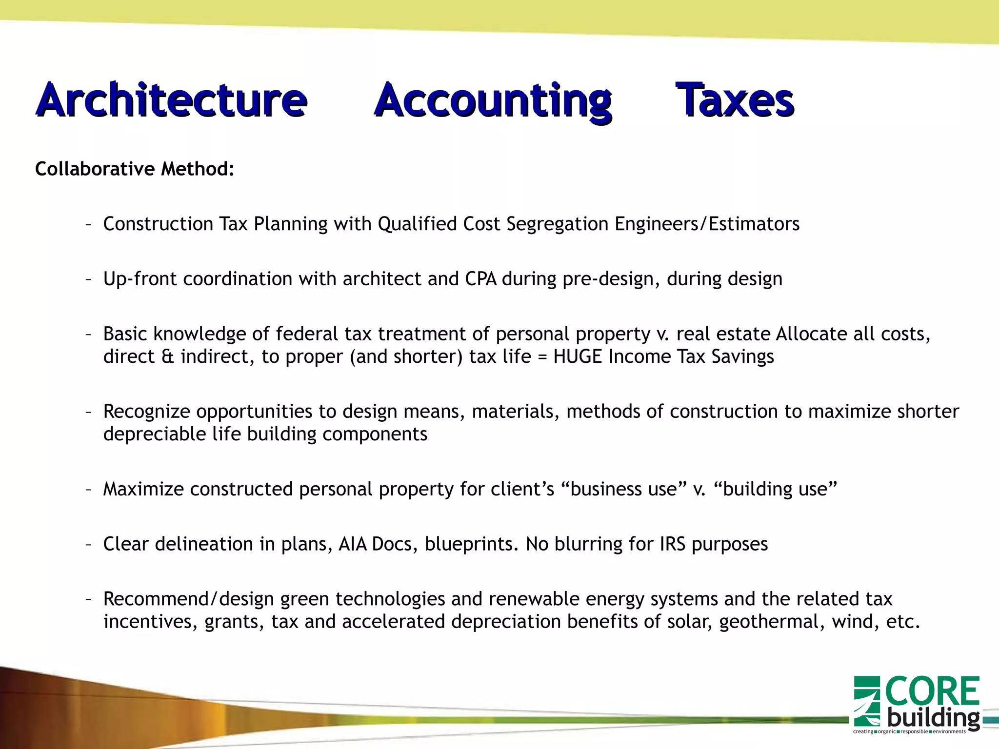 Architecture  Accounting   Taxes Collaborative Method: Construction Tax Planning with Qualified Cost Segregation Engineers/Estimators Up-front coordination with architect and CPA during pre-design, during design Basic knowledge of federal tax treatment of personal property v. real estate Allocate all costs, direct & indirect, to proper (and shorter) tax life = HUGE Income Tax Savings Recognize opportunities to design means, materials, methods of construction to maximize shorter depreciable life building components Maximize constructed personal property for client’s “business use” v. “building use” Clear delineation in plans, AIA Docs, blueprints. No blurring for IRS purposes Recommend/design green technologies and renewable energy systems and the related tax incentives, grants, tax and accelerated depreciation benefits of solar, geothermal, wind, etc. 