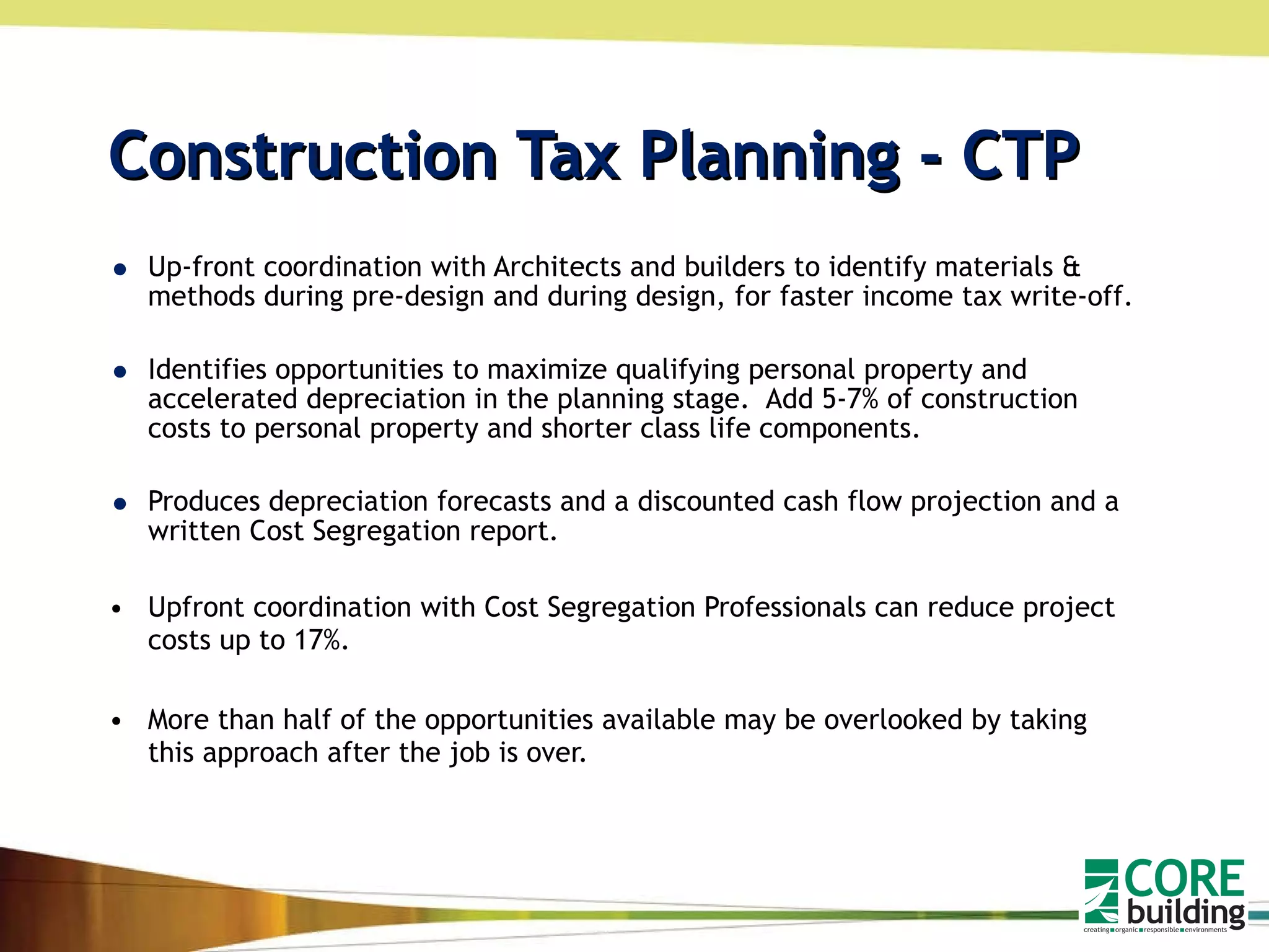 Construction Tax Planning - CTP Up-front coordination with Architects and builders to identify materials & methods during pre-design and during design, for faster income tax write-off. Identifies opportunities to maximize qualifying personal property and accelerated depreciation in the planning stage.  Add 5-7% of construction costs to personal property and shorter class life components. Produces depreciation forecasts and a discounted cash flow projection and a written Cost Segregation report. Upfront coordination with Cost Segregation Professionals can reduce project costs up to 17%. More than half of the opportunities available may be overlooked by taking this approach after the job is over.  