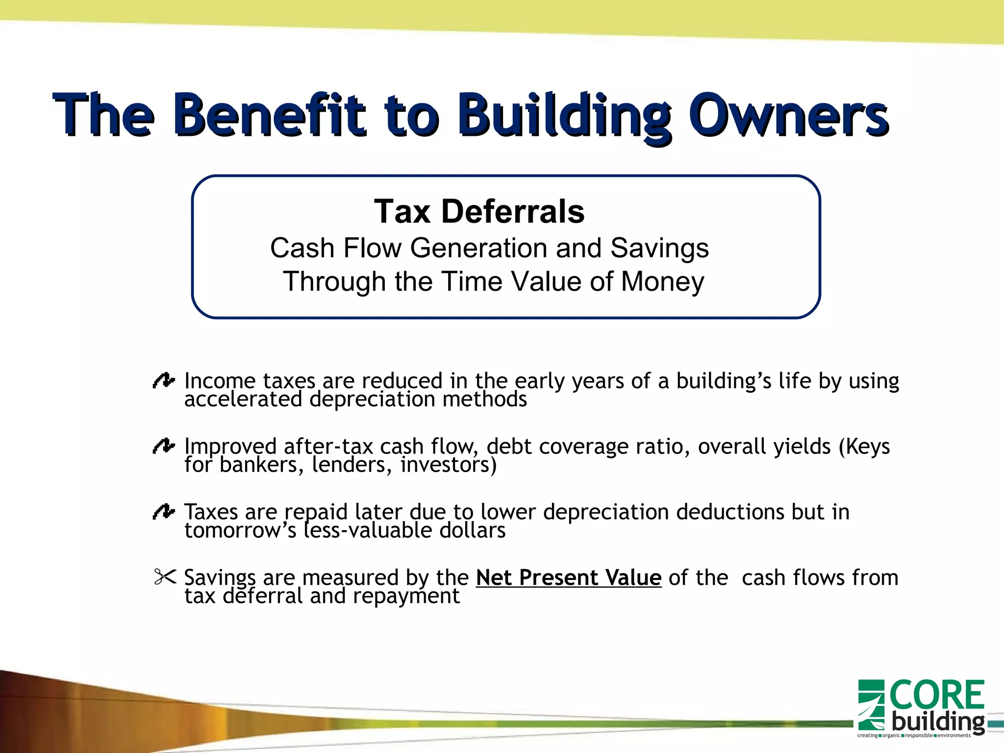 The Benefit to Building Owners Income taxes are reduced in the early years of a building’s life by using accelerated depreciation methods  Improved after-tax cash flow, debt coverage ratio, overall yields (Keys for bankers, lenders, investors) Taxes are repaid later due to lower depreciation deductions but in tomorrow’s less-valuable dollars Savings are measured by the  Net Present Value  of the  cash flows from tax deferral and repayment Tax Deferrals  Cash Flow Generation and Savings  Through the Time Value of Money 