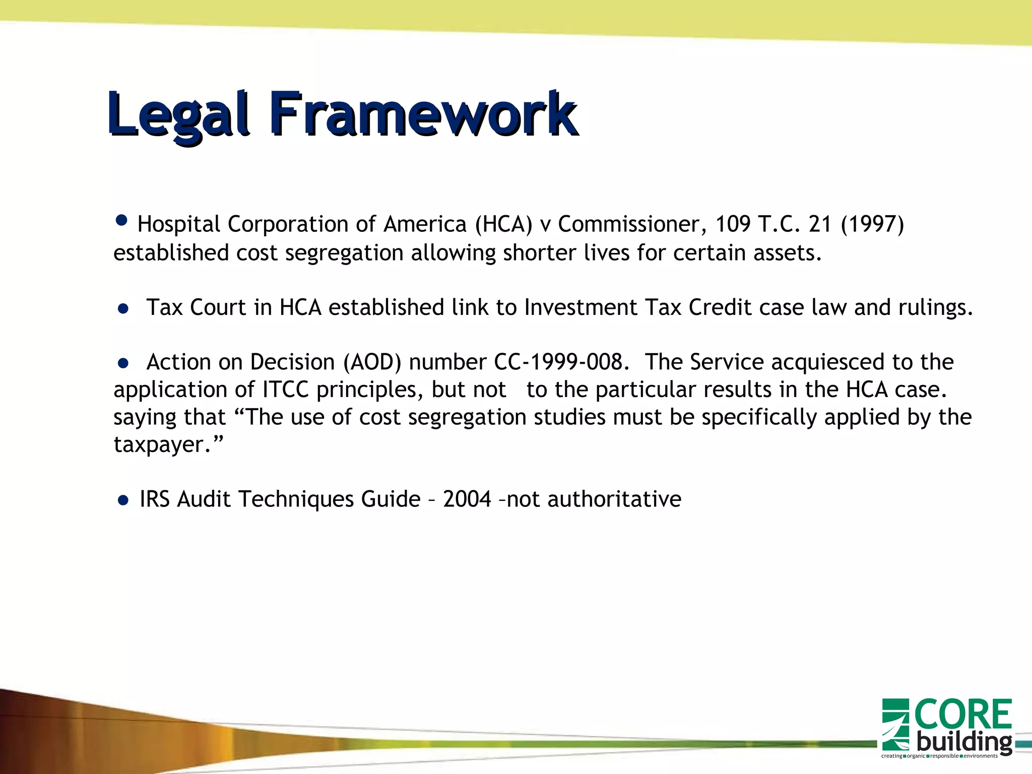 Legal Framework Hospital Corporation of America (HCA) v Commissioner, 109 T.C. 21 (1997) established cost segregation allowing shorter lives for certain assets. Tax Court in HCA established link to Investment Tax Credit case law and rulings. Action on Decision (AOD) number CC-1999-008.  The Service acquiesced to the application of ITCC principles, but not  to the particular results in the HCA case. saying that “The use of cost segregation studies must be specifically applied by the taxpayer.” IRS Audit Techniques Guide – 2004 –not authoritative 