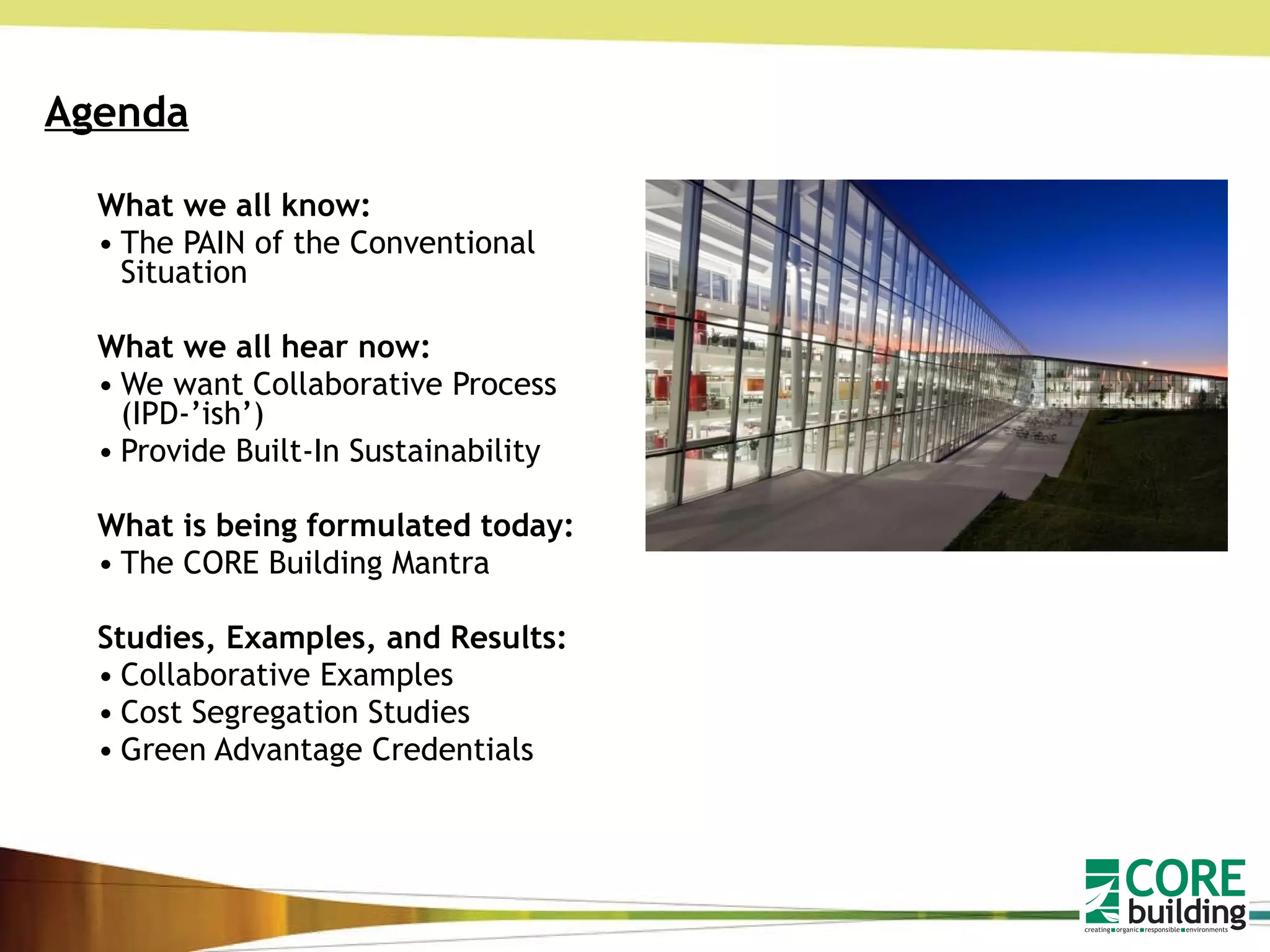 Agenda What we all know: The PAIN of the Conventional Situation What we all hear now: We want Collaborative Process (IPD-’ish’) Provide Built-In Sustainability What is being formulated today: The CORE Building Mantra Studies, Examples, and Results: Collaborative Examples Cost Segregation Studies Green Advantage Credentials 