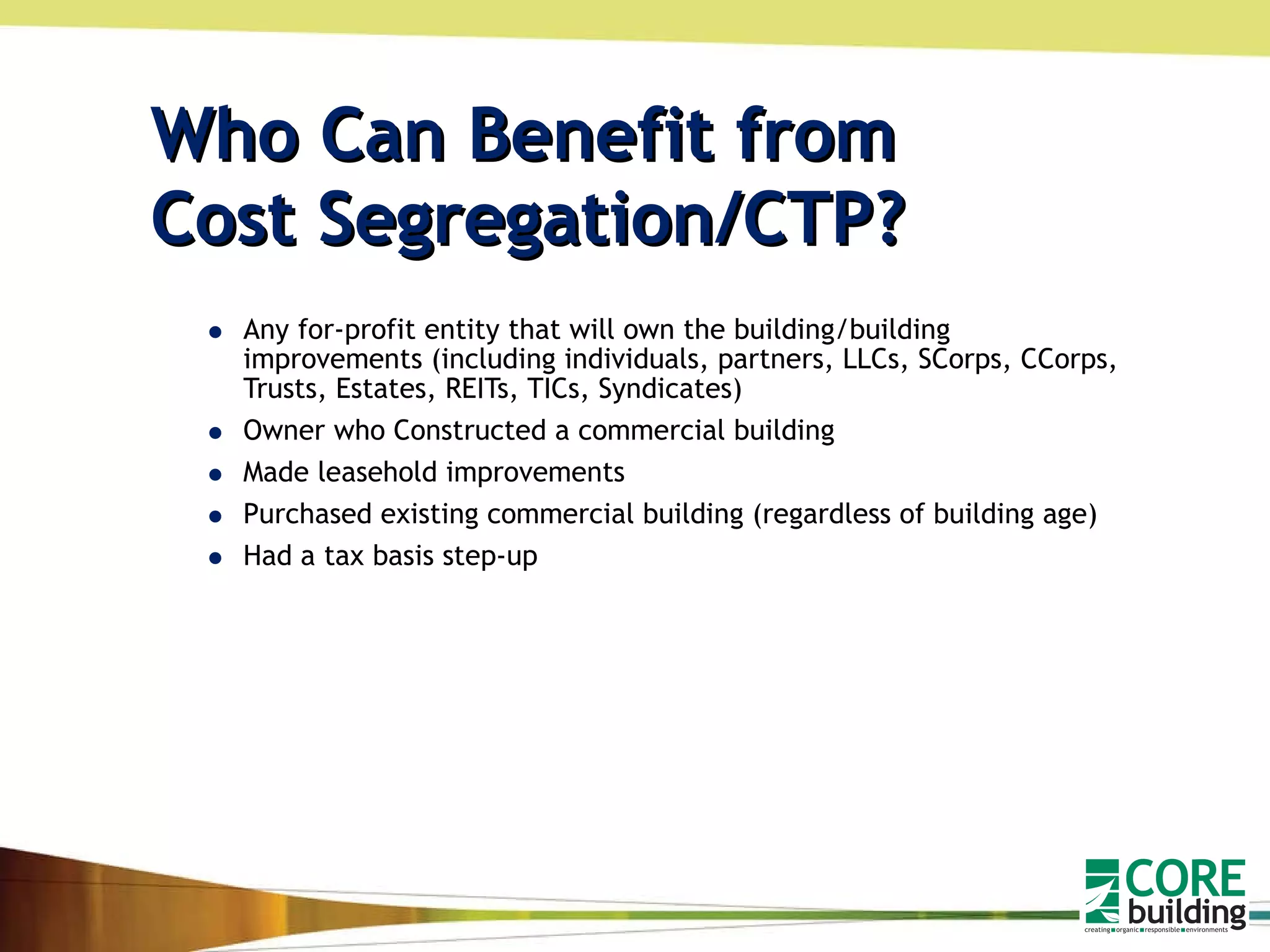 Who Can Benefit from  Cost Segregation/CTP? Any for-profit entity that will own the building/building improvements (including individuals, partners, LLCs, SCorps, CCorps, Trusts, Estates, REITs, TICs, Syndicates) Owner who Constructed a commercial building  Made leasehold improvements Purchased existing commercial building (regardless of building age) Had a tax basis step-up 