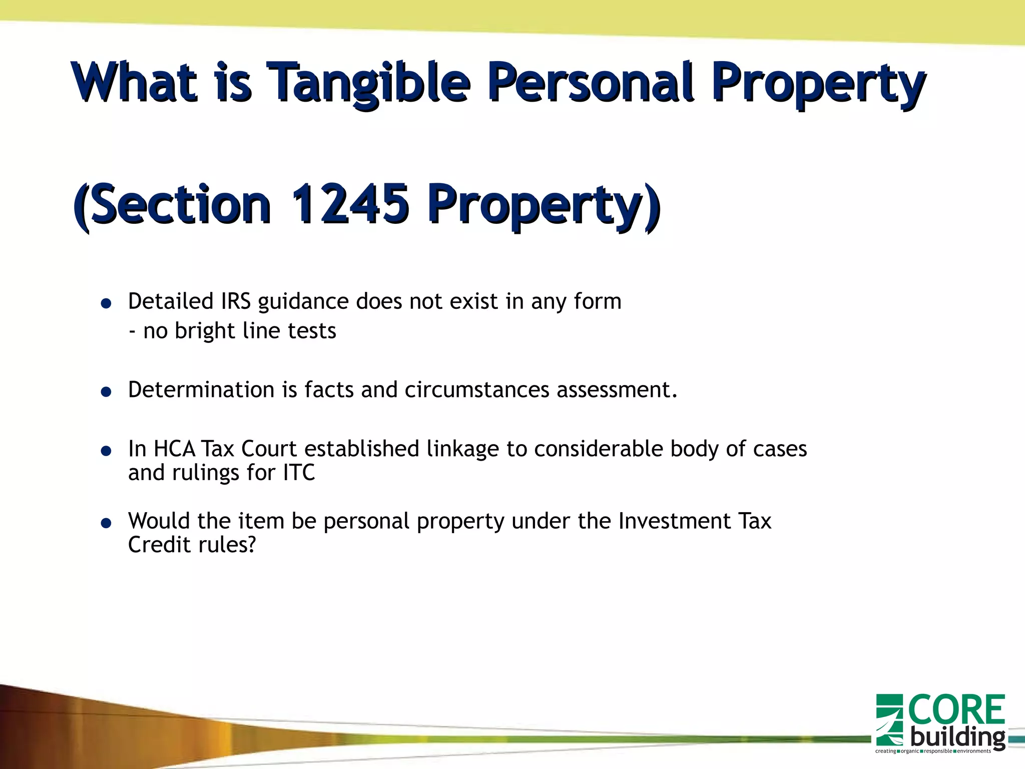 What is Tangible Personal Property  (Section 1245 Property) Detailed IRS guidance does not exist in any form  - no bright line tests Determination is facts and circumstances assessment.  In HCA Tax Court established linkage to considerable body of cases and rulings for ITC Would the item be personal property under the Investment Tax Credit rules? 