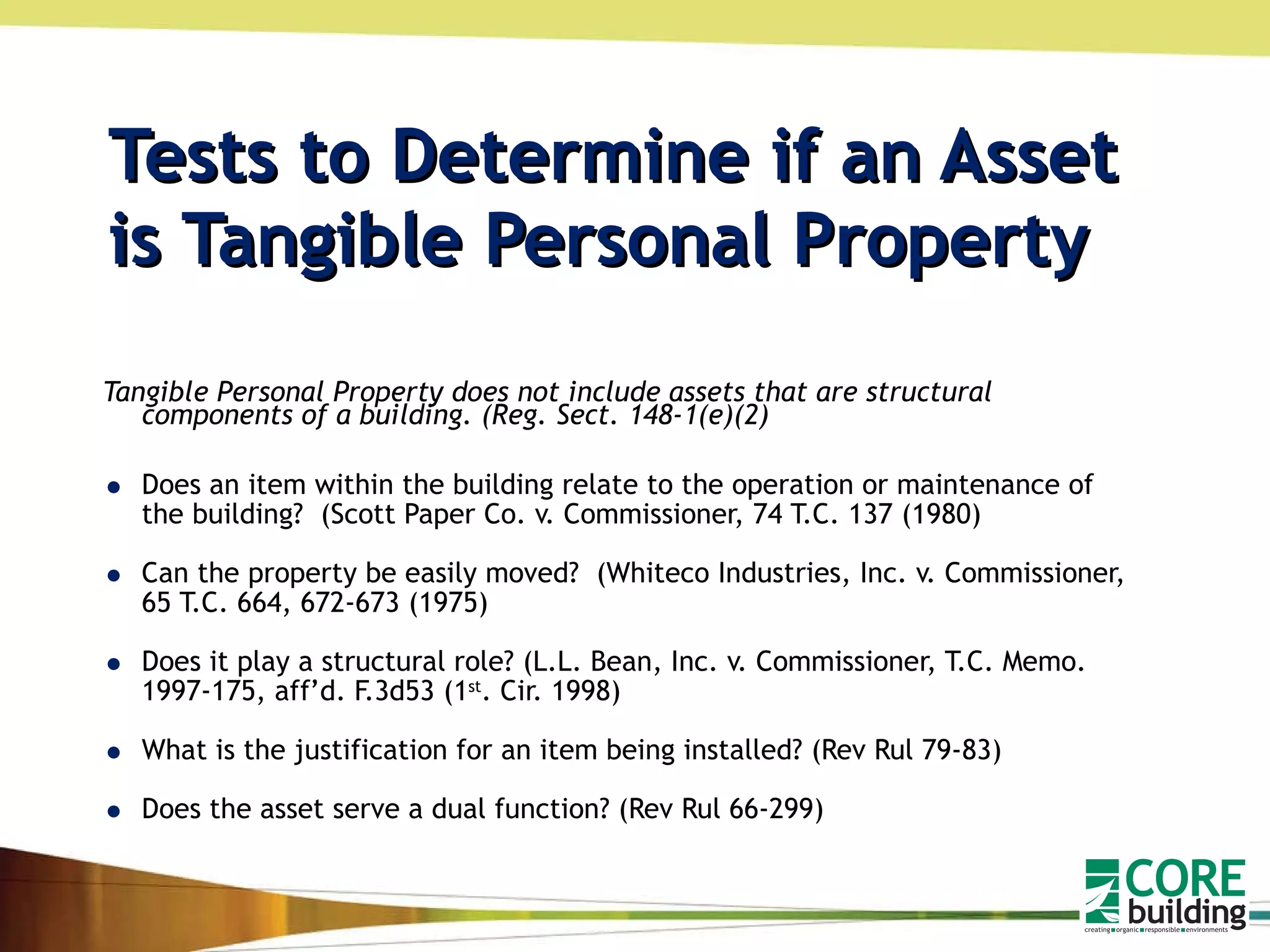 Tests to Determine if an Asset is Tangible Personal Property Tangible Personal Property does not include assets that are structural components of a building. (Reg. Sect. 148-1(e)(2) Does an item within the building relate to the operation or maintenance of the building?  (Scott Paper Co. v. Commissioner, 74 T.C. 137 (1980) Can the property be easily moved?  (Whiteco Industries, Inc. v. Commissioner, 65 T.C. 664, 672-673 (1975) Does it play a structural role? (L.L. Bean, Inc. v. Commissioner, T.C. Memo. 1997-175, aff’d. F.3d53 (1 st . Cir. 1998) What is the justification for an item being installed? (Rev Rul 79-83) Does the asset serve a dual function? (Rev Rul 66-299)  